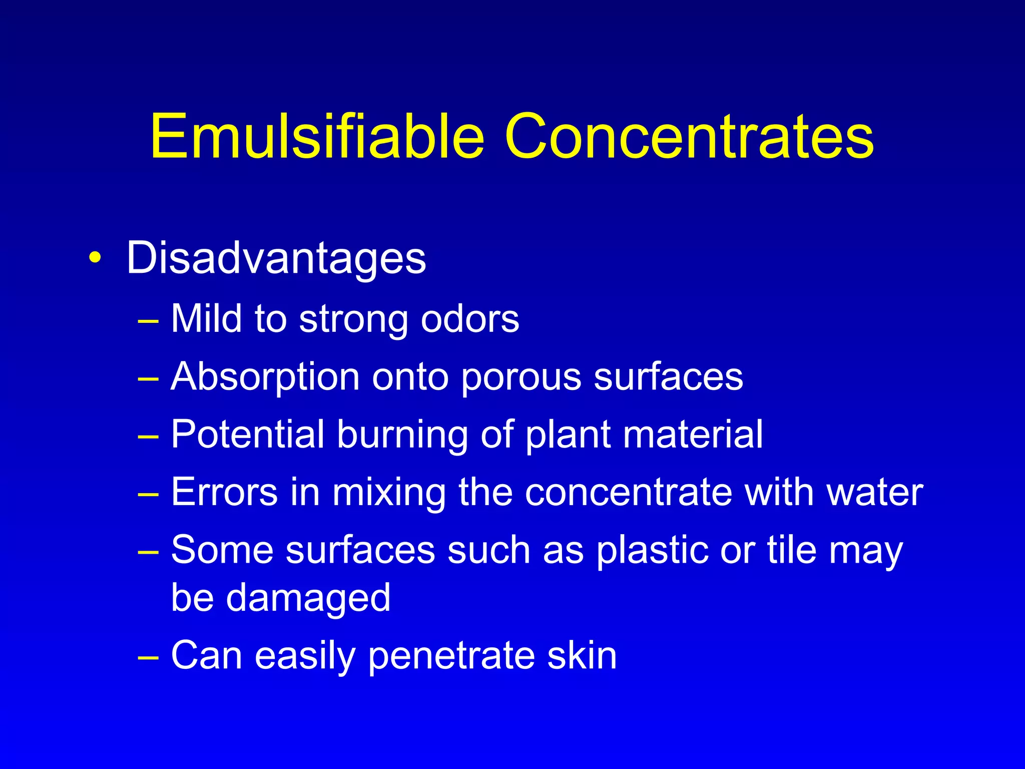 Emulsifiable Concentrates
• Disadvantages
– Mild to strong odors
– Absorption onto porous surfaces
– Potential burning of plant material
– Errors in mixing the concentrate with water
– Some surfaces such as plastic or tile may
be damaged
– Can easily penetrate skin
 