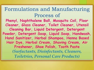 Formulations and Manufacturing
Process of
Phenyl, Naphthalene Ball, Mosquito Coil, Floor
Cleaner, Glass Cleaner, Toilet Cleaner, Utensil
Cleaning Bar, Liquid Detergent, Detergent
Powder, Detergent Soap, Liquid Soap, Handwash,
Hand Sanitizer, Herbal Shampoo, Henna Based
Hair Dye, Herbal Cream, Shaving Cream, Air
Freshener, Shoe Polish, Tooth Paste
(Surfactants, Disinfectants, Cleaners,
Toiletries, Personal Care Products)
 