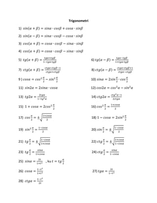 Trigonometri
1) 𝑠𝑖𝑛(𝛼 + 𝛽) = 𝑠𝑖𝑛𝛼 ∙ 𝑐𝑜𝑠𝛽 + 𝑐𝑜𝑠𝛼 ∙ 𝑠𝑖𝑛𝛽
2) 𝑠𝑖𝑛(𝛼 − 𝛽) = 𝑠𝑖𝑛𝛼 ∙ 𝑐𝑜𝑠𝛽 − 𝑐𝑜𝑠𝛼 ∙ 𝑠𝑖𝑛𝛽
3) 𝑐𝑜𝑠(𝛼 + 𝛽) = 𝑐𝑜𝑠𝛼 ∙ 𝑐𝑜𝑠𝛽 − 𝑠𝑖𝑛𝛼 ∙ 𝑠𝑖𝑛𝛽
4) 𝑐𝑜𝑠(𝛼 + 𝛽) = 𝑐𝑜𝑠𝛼 ∙ 𝑐𝑜𝑠𝛽 − 𝑠𝑖𝑛𝛼 ∙ 𝑠𝑖𝑛𝛽
5) 𝑡𝑔(𝛼 + 𝛽) =
𝑡𝑔𝛼+𝑡𝑔𝛽
1−𝑡𝑔𝛼∙𝑡𝑔𝛽
6) 𝑡𝑔(𝛼 − 𝛽) =
𝑡𝑔𝛼−𝑡𝑔𝛽
1+𝑡𝑔𝛼∙𝑡𝑔𝛽
7) 𝑐𝑡𝑔(𝛼 + 𝛽) =
𝑐𝑡𝑔𝛼∙𝑐𝑡𝑔𝛽−1
𝑐𝑡𝑔𝛼+𝑐𝑡𝑔𝛽
8) 𝑐𝑡𝑔(𝛼 − 𝛽) =
𝑐𝑡𝑔𝛼∙𝑐𝑡𝑔𝛽+1
𝑐𝑡𝑔𝛼−𝑐𝑡𝑔𝛽
9 ) 𝑐𝑜𝑠𝛼 = 𝑐𝑜𝑠2 𝛼
2
− 𝑠𝑖𝑛2 𝛼
2
10) 𝑠𝑖𝑛𝛼 = 2𝑠𝑖𝑛
𝛼
2
∙ 𝑐𝑜𝑠
𝛼
2
11) 𝑠𝑖𝑛2𝛼 = 2𝑠𝑖𝑛𝛼 ∙ 𝑐𝑜𝑠𝛼 12) 𝑐𝑜𝑠2𝛼 = 𝑐𝑜𝑠2
𝛼 − 𝑠𝑖𝑛2
𝛼
13) 𝑡𝑔2𝛼 =
2𝑡𝑔𝛼
1−𝑡𝑔2 𝛼
14) 𝑐𝑡𝑔2𝛼 =
𝑐𝑡𝑔2 𝛼−1
2𝑐𝑡𝑔𝛼
15) 1 + 𝑐𝑜𝑠𝛼 = 2𝑐𝑜𝑠2 𝛼
2
16) 𝑐𝑜𝑠2 𝛼
2
=
1+𝑐𝑜𝑠𝛼
2
17) 𝑐𝑜𝑠
𝛼
2
= ±√
1+𝑐𝑜𝑠𝛼
2
18) 1 − 𝑐𝑜𝑠𝛼 = 2𝑠𝑖𝑛2 𝛼
2
19) 𝑠𝑖𝑛2 𝛼
2
=
1−𝑐𝑜𝑠𝛼
2
20) 𝑠𝑖𝑛
𝛼
2
= ±√
1−𝑐𝑜𝑠𝛼
2
21) 𝑡𝑔
𝛼
2
= ±√
1−𝑐𝑜𝑠𝛼
1+𝑐𝑜𝑠𝛼
22) 𝑐𝑡𝑔
𝛼
2
= ±√
1+𝑐𝑜𝑠𝛼
1−𝑐𝑜𝑠𝛼
23) 𝑡𝑔
𝛼
2
=
𝑠𝑖𝑛𝛼
1+𝑐𝑜𝑠𝛼
24) 𝑐𝑡𝑔
𝛼
2
=
𝑠𝑖𝑛𝛼
1−𝑐𝑜𝑠𝛼
25) 𝑠𝑖𝑛𝛼 =
2𝑡
1+𝑡2
, ku 𝑡 = 𝑡𝑔
𝛼
2
26) 𝑐𝑜𝑠𝛼 =
1−𝑡2
1+𝑡2
27) 𝑡𝑔𝛼 =
2𝑡
1−𝑡2
28) 𝑐𝑡𝑔𝛼 =
1−𝑡2
2𝑡
 