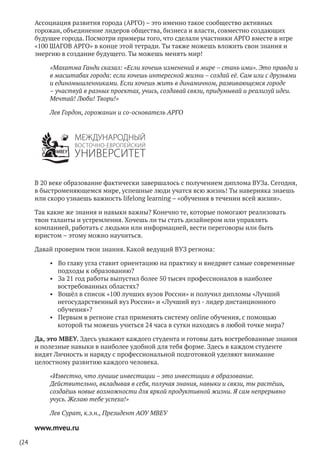 (24
Ассоциация развития города (АРГО) – это именно такое сообщество активных
горожан, объединение лидеров общества, бизнеса и власти, совместно создающих
будущее города. Посмотри примеры того, что сделали участники АРГО вместе в игре
«100 ШАГОВ АРГО» в конце этой тетради. Ты также можешь вложить свои знания и
энергию в создание будущего. Ты можешь менять мир!
«Махатма Ганди сказал: «Если хочешь изменений в мире – стань ими». Это правда и
в масштабах города: если хочешь интересной жизни – создай её. Сам или с друзьями
и единомышленниками. Если хочешь жить в динамичном, развивающемся городе
– участвуй в разных проектах, учись, создавай связи, придумывай и реализуй идеи.
Мечтай! Люби! Твори!»
Лев Гордон, горожанин и со-основатель АРГО
В 20 веке образование фактически завершалось с получением диплома ВУЗа. Сегодня,
в быстроменяющемся мире, успешные люди учатся всю жизнь! Ты наверняка знаешь
или скоро узнаешь важность lifelong learning – «обучения в течении всей жизни».
Так какие же знания и навыки важны? Конечно те, которые помогают реализовать
твои таланты и устремления. Хочешь ли ты стать дизайнером или управлять
компанией, работать с людьми или информацией, вести переговоры или быть
юристом – этому можно научиться.
Давай проверим твои знания. Какой ведущий ВУЗ региона:
•	 Во главу угла ставит ориентацию на практику и внедряет самые современные
подходы к образованию?
•	 За 21 год работы выпустил более 50 тысяч профессионалов в наиболее
востребованных областях?
•	 Вошёл в список «100 лучших вузов России» и получил дипломы «Лучший
негосударственный вуз России» и «Лучший вуз - лидер дистанционного
обучения»?
•	 Первым в регионе стал применять систему online обучения, с помощью
которой ты можешь учиться 24 часа в сутки находясь в любой точке мира?
Да, это МВЕУ. Здесь уважают каждого студента и готовы дать востребованные знания
и полезные навыки в наиболее удобной для тебя форме. Здесь в каждом студенте
видят Личность и наряду с профессиональной подготовкой уделяют внимание
целостному развитию каждого человека.
«Известно, что лучшие инвестиции – это инвестиции в образование.
Действительно, вкладывая в себя, получая знания, навыки и связи, ты растёшь,
создаёшь новые возможности для яркой продуктивной жизни. Я сам непрерывно
учусь. Желаю тебе успеха!»
Лев Сурат, к.э.н., Президент АОУ МВЕУ
www.mveu.ru
 