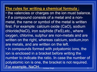 The rules for writing a chemical formula :
• the valencies or charges on the ion must balance.
• if a compound consists of a metal and a non-
metal, the name or symbol of the metal is written
first. For example: calcium oxide (CaO), sodium
chloride(NaCl), iron sulphide (FeS),etc., where
oxygen, chlorine, sulphur are non-metals and are
written on the right, whereas calcium, sodium,iron
are metals, and are written on the left.
• in compounds formed with polyatomic ions, the
ion is enclosed in a bracket before writing the
number to indicate the ratio. In case the number of
polyatomic ion is one, the bracket is not required.
For example, NaOH. 11Archana Singh
 