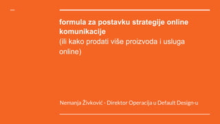 formula za postavku strategije online
komunikacije
(ili kako prodati više proizvoda i usluga
online)
Nemanja Živković - Direktor Operacija u Default Design-u
 