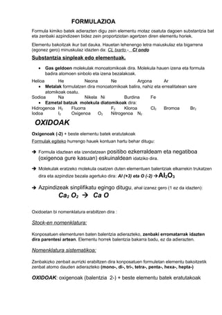 FORMULAZIOA 
Formula kimiko batek adierazten digu zein elementu motaz osatuta dagoen substantzia bat 
eta zenbaki azpindizeen bidez zein proportziotan agertzen diren elementu horiek. 
Elementu bakoitzak ikur bat dauka. Hauetan lehenengo letra maiuskulaz eta bigarrena 
(egonez gero) minuskulaz idazten da: CL txarto - Cl ondo 
Substantzia sinpleak edo elementuak. 
· Gas geldoen molekulak monoatomikoak dira. Molekula hauen izena eta formula 
badira atomoen sinbolo eta izena bezalakoak. 
Helioa He Neona Ne Argona Ar 
· Metalak formulatzen dira monoatomikoak balira, nahiz eta errealitatean sare 
atomikoak osatu. 
Sodioa Na Nikela Ni Burdina Fe 
· Ezmetal batzuk molekula diatomikoak dira: 
Hidrogenoa H2 Fluorra F2 Kloroa Cl2 Bromoa Br2 
Iodoa I2 Oxigenoa O2 Nitrogenoa N2 
OXIDOAK 
Oxigenoak (-2) + beste elementu batek eratutakoak 
Formulak egiteko hurrengo hauek kontuan hartu behar ditugu: 
 Formula idaztean eta izendatzean positibo ezkerraldeam eta negatiboa 
(oxigenoa gure kasuan) eskuinaldean idatziko dira. 
 Molekulak eratzeko molekula osatzen duten elementuen balentziak elkarrekin trukatzen 
dira eta azpindize bezala agertuko dira: Al (+3) eta O (-2) Al2O3 
 Azpindizeak sinplifikatu egingo ditugu, ahal izanez gero (1 ez da idazten): 
Ca2 O2  Ca O 
Oxidoetan bi nomenklatura erabiltzen dira : 
Stock-en nomenklatura: 
Konposatuen elementuren baten balentzia adierazteko, zenbaki erromatarrak idazten 
dira parentesi artean. Elementu horrek balentzia bakarra badu, ez da adierazten. 
Nomenklatura sistematikoa: 
Zenbakizko zenbait aurrizki erabiltzen dira konposatuen formuletan elementu bakoitzetik 
zenbat atomo dauden adierazteko (mono-, di-, tri-, tetra-, penta-, hexa-, hepta-) 
OXIDOAK: oxigenoak (balentzia 2-) + beste elementu batek eratutakoak 
 