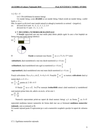 ALGEBRA-Evaluare Naţională 2010

Prof. IGNĂTESCU VIOREL OVIDIU

1⋅ ( −5 ) = −5
I.6.3. Divizibilitatea la numere întregi
Un număr întreg a este divizibil cu un număr întreg b dacă există un număr întreg c astfel
încât a = b ⋅ c .
Obs: în raport cu divizorii unui număr natural se adaugă şi numerele cu semnul − (negative).
ex:
divizorii lui 6 sunt: -6, -3, -2, -1, 1, 2, 3, 6
divizorii lui 11 sunt: -11, -1, 1, 11.
I. 7. MULŢIMEA NUMERELOR RAŢIONALE
O fracţie reprezintă una sau mai multe părţi dintre părţile egale în care a fost împărţit un
întreg (sau mai mulţi întregi identici)
1
ex: :
4

O

fracţie se numeşte (sau fracţia

a
cu a ∈
b

,b∈

-subunitară, dacă numărătorul e mai mic decât numitorul ( a < b ) ex:
-echiunitară, dacă numărătorul este egal cu numitorul ( a = b ) ex:

* este):

2
5

3
3

-supraunitară, dacă numărătorul este mai mare decât numitorul ( a > b ) ex:
Fracţii echivalente: Fie a, b, c, d∈ℤ, b ≠ 0, d ≠ 0 . Fracţiile

7
2

a
c
şi
se numesc echivalente dacă şi
b
d

numai dacă a ⋅ d = b ⋅ c .
2 4
ex: =
pentru că 2 ⋅10 = 4 ⋅ 5
5 10
a
O fracţie
cu a ∈ℤ, b∈ℤ*se numeşte ireductibilă atunci când numitorul şi numărătorul
b
sunt numere prime între ele, adică c.m.m.d.c. al lor este 1.
15 21
ex: ;
7 25
a
Numerele reprezentate printr-un raport de două numere întregi a, b cu forma
cu b ≠ 0
b
reprezintă mulţimea tuturor numerelor de forma dată mai sus şi formează mulţimea numerelor
raţionale, care se notează cu ℚ.
Un număr raţional poate fi reprezentat pe o axă a numerelor ocupând o poziţie în raport de valoarea
sa.

I.7.1. Egalitatea numerelor raţionale
9

 