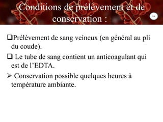 Conditions de prélèvement et de
conservation : :
Prélèvement de sang veineux (en général au pli
du coude).
 Le tube de sang contient un anticoagulant qui
est de l’EDTA.
 Conservation possible quelques heures à
température ambiante.
 