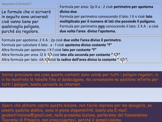 Formula per apotema: 2 X A : 2p cioè due volte l’area diviso il perimetro.
Formula per calcolare il lato: a : f cioè apotema diviso costante “f”
Altra formula per apotema: l X f cioè lato per costante “f”
Altra formula per area: l2 X cioè lato alla seconda per costante “ “
Altra formula per lato: √A: cioè la radice dell’area diviso la costante “ “.
Impariamo le formule!!!
Le formule che vi scriverò
in seguito sono universali
cioè vanno bene per
qualsivoglia poligono,
purché sia regolare.
Formula per area: 2p X a : 2 cioè perimetro per apotema
diviso due.
Formula per perimetro conoscendo il lato: l X n cioè lato
moltiplicato per il numero di lati che possiede il poligono.
Formula per perimetro non conoscendo il lato: 2 X A : a cioè
due volte l’area diviso l’apotema.
Vorrei precisare una cosa queste costanti sono valide per tutti i poligoni regolari, io
vi ho mostrato le tabelle fino al dodecagono, ma ovviamente ne esistono infinite per
tutti i poligoni, basta cercarle su internet.
Spero che abbiate capito questa lezione, non facile impresa per me spiegarla, se
aveste qualche dubbio, sono in piena disponibilità, basta una E-mail:
geometrinzione@gmail.com, nella prossima lezione, parleremo del famosissimo
Teorema di Pitagora, non preoccupatevi, perché è semplicissimo.
 