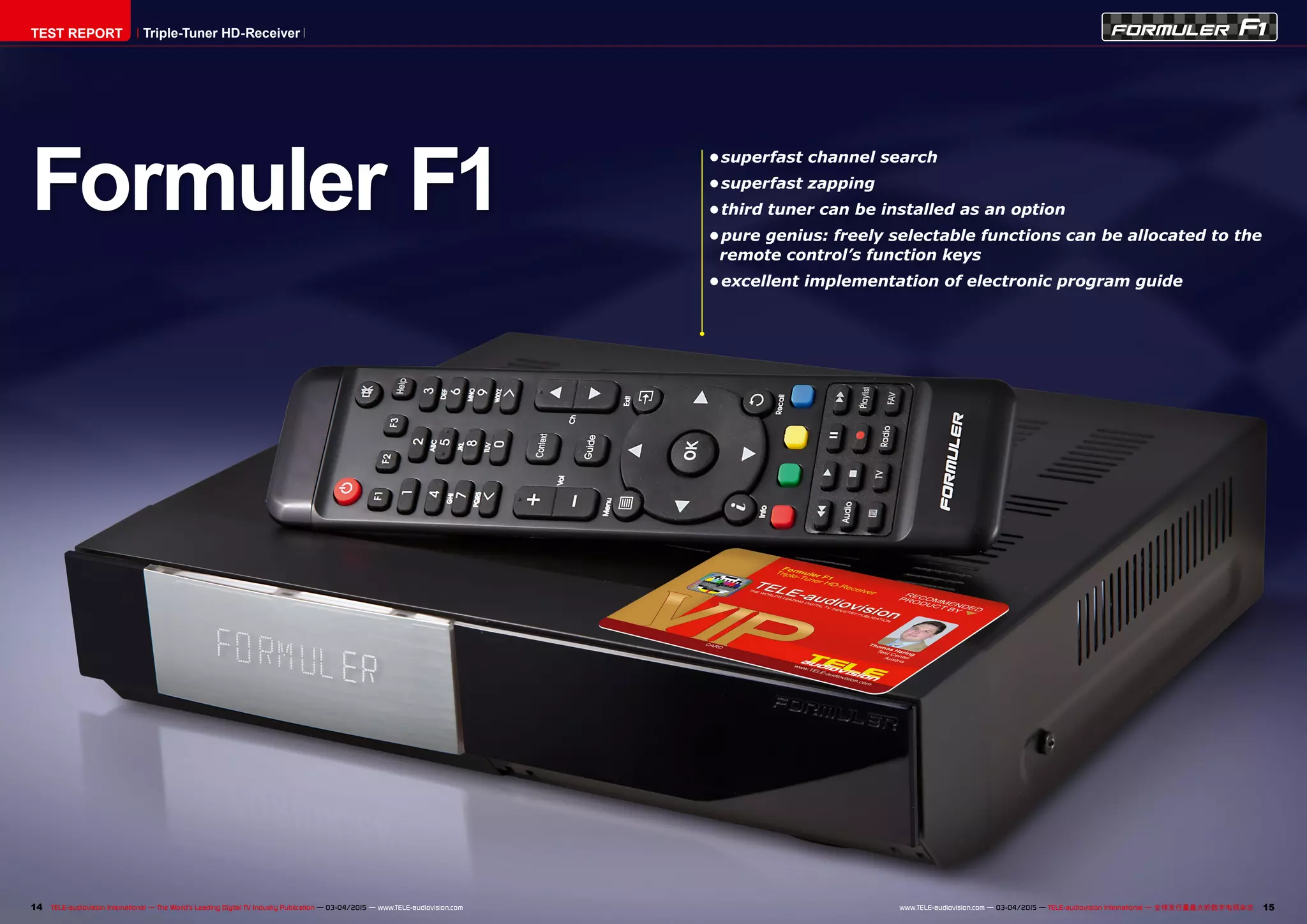 14 15TELE-audiovision International — The World‘s Leading Digital TV Industry Publication — 03-04/2015 — www.TELE-audiovision.com www.TELE-audiovision.com — 03-04/2015 — TELE-audiovision International — 全球发行量最大的数字电视杂志
•	superfast channel search
•	superfast zapping
•	third tuner can be installed as an option
•	pure genius: freely selectable functions can be allocated to the
remote control’s function keys
•	excellent implementation of electronic program guide
Formuler F1
TEST REPORT Triple-Tuner HD-Receiver
 