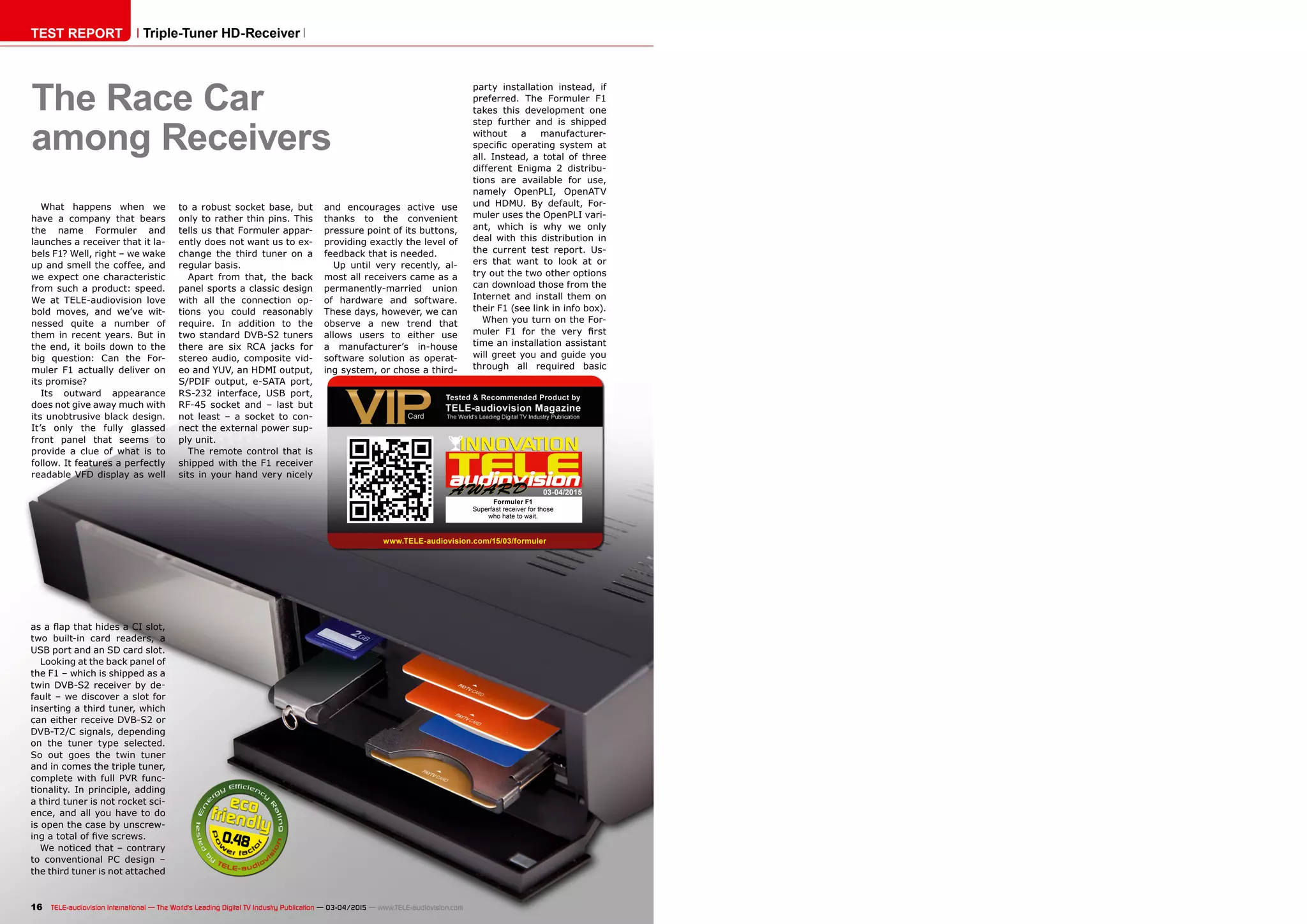 0.48
03-04/2015
www.TELE-audiovision.com/15/03/formuler
16 TELE-audiovision International — The World‘s Leading Digital TV Industry Publication — 03-04/2015 — www.TELE-audiovision.com
TEST REPORT Triple-Tuner HD-Receiver
The Race Car
among Receivers
What happens when we
have a company that bears
the name Formuler and
launches a receiver that it la-
bels F1? Well, right – we wake
up and smell the coffee, and
we expect one characteristic
from such a product: speed.
We at TELE-audiovision love
bold moves, and we’ve wit-
nessed quite a number of
them in recent years. But in
the end, it boils down to the
big question: Can the For-
muler F1 actually deliver on
its promise?
Its outward appearance
does not give away much with
its unobtrusive black design.
It’s only the fully glassed
front panel that seems to
provide a clue of what is to
follow. It features a perfectly
readable VFD display as well
and encourages active use
thanks to the convenient
pressure point of its buttons,
providing exactly the level of
feedback that is needed.
Up until very recently, al-
most all receivers came as a
permanently-married union
of hardware and software.
These days, however, we can
observe a new trend that
allows users to either use
a manufacturer’s in-house
software solution as operat-
ing system, or chose a third-
party installation instead, if
preferred. The Formuler F1
takes this development one
step further and is shipped
without a manufacturer-
specific operating system at
all. Instead, a total of three
different Enigma 2 distribu-
tions are available for use,
namely OpenPLI, OpenATV
und HDMU. By default, For-
muler uses the OpenPLI vari-
ant, which is why we only
deal with this distribution in
the current test report. Us-
ers that want to look at or
try out the two other options
can download those from the
Internet and install them on
their F1 (see link in info box).
When you turn on the For-
muler F1 for the very first
time an installation assistant
will greet you and guide you
through all required basic
Formuler F1
Superfast receiver for those
who hate to wait.
as a flap that hides a CI slot,
two built-in card readers, a
USB port and an SD card slot.
Looking at the back panel of
the F1 – which is shipped as a
twin DVB-S2 receiver by de-
fault – we discover a slot for
inserting a third tuner, which
can either receive DVB-S2 or
DVB-T2/C signals, depending
on the tuner type selected.
So out goes the twin tuner
and in comes the triple tuner,
complete with full PVR func-
tionality. In principle, adding
a third tuner is not rocket sci-
ence, and all you have to do
is open the case by unscrew-
ing a total of five screws.
We noticed that – contrary
to conventional PC design –
the third tuner is not attached
to a robust socket base, but
only to rather thin pins. This
tells us that Formuler appar-
ently does not want us to ex-
change the third tuner on a
regular basis.
Apart from that, the back
panel sports a classic design
with all the connection op-
tions you could reasonably
require. In addition to the
two standard DVB-S2 tuners
there are six RCA jacks for
stereo audio, composite vid-
eo and YUV, an HDMI output,
S/PDIF output, e-SATA port,
RS-232 interface, USB port,
RF-45 socket and – last but
not least – a socket to con-
nect the external power sup-
ply unit.
The remote control that is
shipped with the F1 receiver
sits in your hand very nicely
 