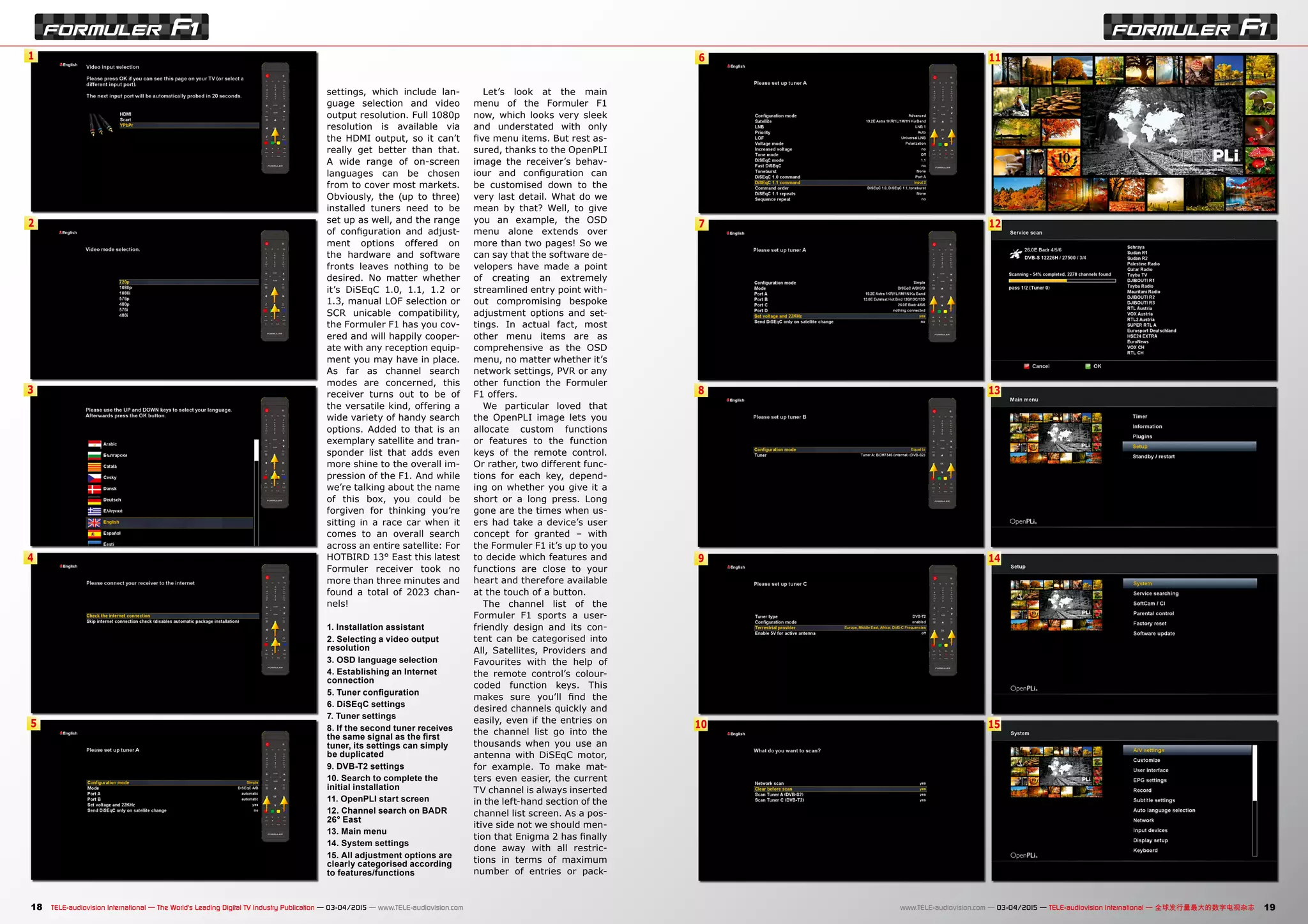 1
2
3
4
5
6
7
8
9
10
11
12
13
14
15
18 19TELE-audiovision International — The World‘s Leading Digital TV Industry Publication — 03-04/2015 — www.TELE-audiovision.com www.TELE-audiovision.com — 03-04/2015 — TELE-audiovision International — 全球发行量最大的数字电视杂志
settings, which include lan-
guage selection and video
output resolution. Full 1080p
resolution is available via
the HDMI output, so it can’t
really get better than that.
A wide range of on-screen
languages can be chosen
from to cover most markets.
Obviously, the (up to three)
installed tuners need to be
set up as well, and the range
of configuration and adjust-
ment options offered on
the hardware and software
fronts leaves nothing to be
desired. No matter whether
it’s DiSEqC 1.0, 1.1, 1.2 or
1.3, manual LOF selection or
SCR unicable compatibility,
the Formuler F1 has you cov-
ered and will happily cooper-
ate with any reception equip-
ment you may have in place.
As far as channel search
modes are concerned, this
receiver turns out to be of
the versatile kind, offering a
wide variety of handy search
options. Added to that is an
exemplary satellite and tran-
sponder list that adds even
more shine to the overall im-
pression of the F1. And while
we’re talking about the name
of this box, you could be
forgiven for thinking you’re
sitting in a race car when it
comes to an overall search
across an entire satellite: For
HOTBIRD 13° East this latest
Formuler receiver took no
more than three minutes and
found a total of 2023 chan-
nels!
1. Installation assistant
2. Selecting a video output
resolution
3. OSD language selection
4. Establishing an Internet
connection
5. Tuner configuration
6. DiSEqC settings
7. Tuner settings
8. If the second tuner receives
the same signal as the first
tuner, its settings can simply
be duplicated
9. DVB-T2 settings
10. Search to complete the
initial installation
11. OpenPLI start screen
12. Channel search on BADR
26° East
13. Main menu
14. System settings
15. All adjustment options are
clearly categorised according
to features/functions
Let’s look at the main
menu of the Formuler F1
now, which looks very sleek
and understated with only
five menu items. But rest as-
sured, thanks to the OpenPLI
image the receiver’s behav-
iour and configuration can
be customised down to the
very last detail. What do we
mean by that? Well, to give
you an example, the OSD
menu alone extends over
more than two pages! So we
can say that the software de-
velopers have made a point
of creating an extremely
streamlined entry point with-
out compromising bespoke
adjustment options and set-
tings. In actual fact, most
other menu items are as
comprehensive as the OSD
menu, no matter whether it’s
network settings, PVR or any
other function the Formuler
F1 offers.
We particular loved that
the OpenPLI image lets you
allocate custom functions
or features to the function
keys of the remote control.
Or rather, two different func-
tions for each key, depend-
ing on whether you give it a
short or a long press. Long
gone are the times when us-
ers had take a device’s user
concept for granted – with
the Formuler F1 it’s up to you
to decide which features and
functions are close to your
heart and therefore available
at the touch of a button.
The channel list of the
Formuler F1 sports a user-
friendly design and its con-
tent can be categorised into
All, Satellites, Providers and
Favourites with the help of
the remote control’s colour-
coded function keys. This
makes sure you’ll find the
desired channels quickly and
easily, even if the entries on
the channel list go into the
thousands when you use an
antenna with DiSEqC motor,
for example. To make mat-
ters even easier, the current
TV channel is always inserted
in the left-hand section of the
channel list screen. As a pos-
itive side not we should men-
tion that Enigma 2 has finally
done away with all restric-
tions in terms of maximum
number of entries or pack-
 