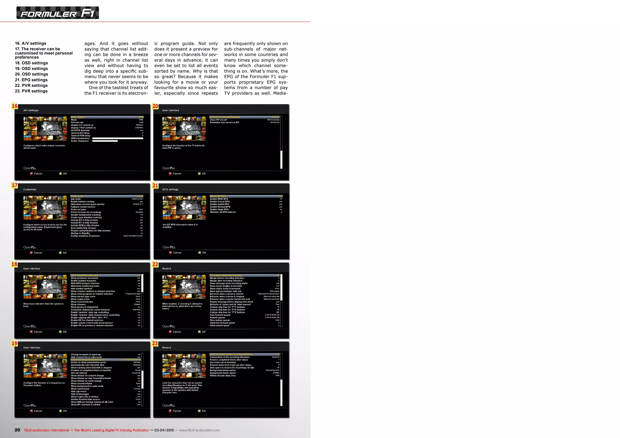 21
22
23
17
16
18
19
20
20 TELE-audiovision International — The World‘s Leading Digital TV Industry Publication — 03-04/2015 — www.TELE-audiovision.com
16. A/V settings
17. The receiver can be
customised to meet personal
preferences
18. OSD settings
19. OSD settings
20. OSD settings
21. EPG settings
22. PVR settings
23. PVR settings
ages. And it goes without
saying that channel list edit-
ing can be done in a breeze
as well, right in channel list
view and without having to
dig deep into a specific sub-
menu that never seems to be
where you look for it anyway.
One of the tastiest treats of
the F1 receiver is its electron-
ic program guide. Not only
does it present a preview for
one or more channels for sev-
eral days in advance, it can
even be set to list all events
sorted by name. Why is that
so great? Because it makes
looking for a movie or your
favourite show so much eas-
ier, especially since repeats
are frequently only shown on
sub-channels of major net-
works in some countries and
many times you simply don’t
know which channel some-
thing is on. What’s more, the
EPG of the Formuler F1 sup-
ports proprietary EPG sys-
tems from a number of pay
TV providers as well. Media-
 