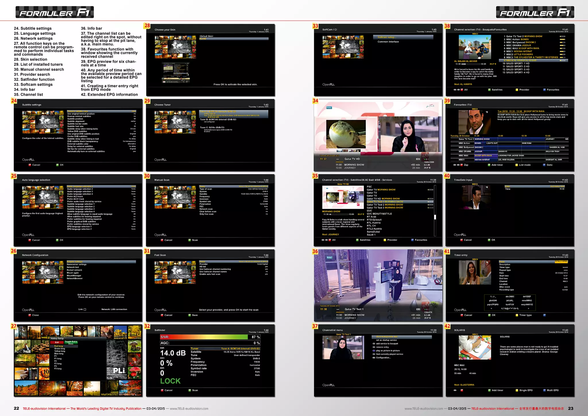33
34
35
36
37
38
39
40
41
42
6
29
30
28
31
32
25
24
26
27
22 23TELE-audiovision International — The World‘s Leading Digital TV Industry Publication — 03-04/2015 — www.TELE-audiovision.com www.TELE-audiovision.com — 03-04/2015 — TELE-audiovision International — 全球发行量最大的数字电视杂志
24. Subtitle settings
25. Language settings
26. Network settings
27. All function keys on the
remote control can be program-
med to perform individual tasks
and commands
28. Skin selection
29. List of installed tuners
30. Manual channel search
31. Provider search
32. Satfinder function
33. Softcam settings
34. Info bar
35. Channel list
36. Info bar
37. The channel list can be
edited right on the spot, without
having to stop at the pit lane,
a.k.a. main menu.
38. Favourites function with
window showing the currently
received channel
39. EPG preview for six chan-
nels at a time
40. Any period of time within
the available preview period can
be selected for a detailed EPG
listing
41. Creating a timer entry right
from EPG mode
42. Extended EPG information
 
