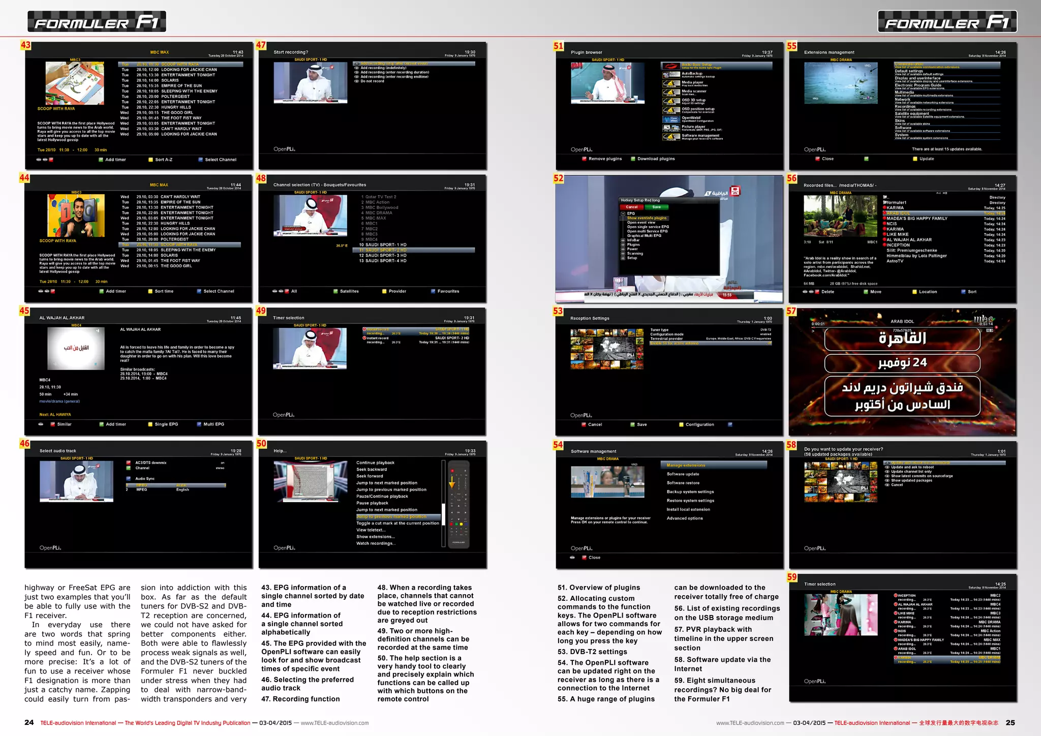 48
49
50
43
44
45
46
47 51
52
53
54
55
56
57
58
59
24 25TELE-audiovision International — The World‘s Leading Digital TV Industry Publication — 03-04/2015 — www.TELE-audiovision.com www.TELE-audiovision.com — 03-04/2015 — TELE-audiovision International — 全球发行量最大的数字电视杂志
43. EPG information of a
single channel sorted by date
and time
44. EPG information of
a single channel sorted
alphabetically
45. The EPG provided with the
OpenPLI software can easily
look for and show broadcast
times of specific event
46. Selecting the preferred
audio track
47. Recording function
48. When a recording takes
place, channels that cannot
be watched live or recorded
due to reception restrictions
are greyed out
49. Two or more high-
definition channels can be
recorded at the same time
50. The help section is a
very handy tool to clearly
and precisely explain which
functions can be called up
with which buttons on the
remote control
highway or FreeSat EPG are
just two examples that you’ll
be able to fully use with the
F1 receiver.
In everyday use there
are two words that spring
to mind most easily, name-
ly speed and fun. Or to be
more precise: It’s a lot of
fun to use a receiver whose
F1 designation is more than
just a catchy name. Zapping
could easily turn from pas-
sion into addiction with this
box. As far as the default
tuners for DVB-S2 and DVB-
T2 reception are concerned,
we could not have asked for
better components either.
Both were able to flawlessly
process weak signals as well,
and the DVB-S2 tuners of the
Formuler F1 never buckled
under stress when they had
to deal with narrow-band-
width transponders and very
51. Overview of plugins
52. Allocating custom
commands to the function
keys. The OpenPLI software
allows for two commands for
each key – depending on how
long you press the key
53. DVB-T2 settings
54. The OpenPLI software
can be updated right on the
receiver as long as there is a
connection to the Internet
55. A huge range of plugins
can be downloaded to the
receiver totally free of charge
56. List of existing recordings
on the USB storage medium
57. PVR playback with
timeline in the upper screen
section
58. Software update via the
Internet
59. Eight simultaneous
recordings? No big deal for
the Formuler F1
 
