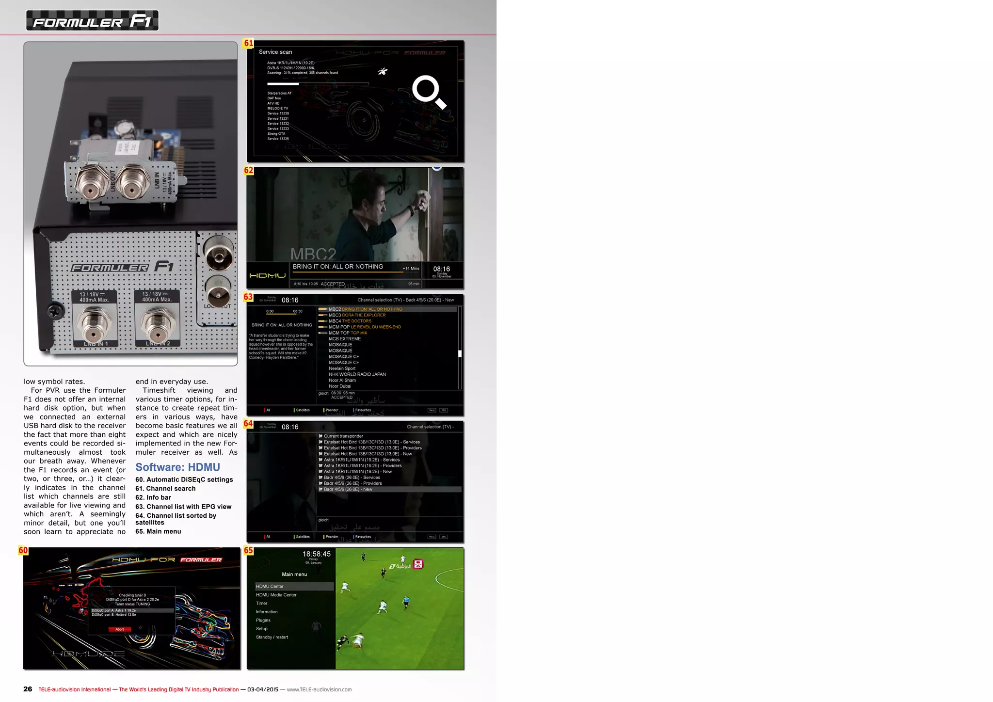 6
62
63
61
64
6560
26 TELE-audiovision International — The World‘s Leading Digital TV Industry Publication — 03-04/2015 — www.TELE-audiovision.com
low symbol rates.
For PVR use the Formuler
F1 does not offer an internal
hard disk option, but when
we connected an external
USB hard disk to the receiver
the fact that more than eight
events could be recorded si-
multaneously almost took
our breath away. Whenever
the F1 records an event (or
two, or three, or…) it clear-
ly indicates in the channel
list which channels are still
available for live viewing and
which aren’t. A seemingly
minor detail, but one you’ll
soon learn to appreciate no
Software: HDMU
60. Automatic DiSEqC settings
61. Channel search
62. Info bar
63. Channel list with EPG view
64. Channel list sorted by
satellites
65. Main menu
end in everyday use.
Timeshift viewing and
various timer options, for in-
stance to create repeat tim-
ers in various ways, have
become basic features we all
expect and which are nicely
implemented in the new For-
muler receiver as well. As
 