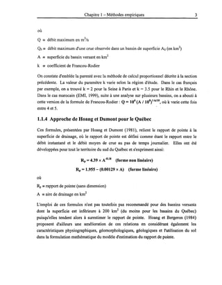 Chapitre 1- Méthodes empiriques
où
Q == débit maximum en m3
/s
Qo == débit maximum d'une crue observée dans un bassin de superficie Ao (en km2
)
A == superficie du bassin versant en km2
k == coefficient de Francou-Rodier
3
On constate d'emblée la parenté avec la méthode de calcul proportionnel décrite à la section
précédente. La valeur du paramètre k varie selon la région d'étude. Dans le cas français
par exemple, on a trouvé k = 2 pour la Seine à Paris et k = 3.5 pour le Rhin et le Rhône.
Dans le cas marocain (EMI, 1999), suite à une analyse sur plusieurs bassins, on a abouti à
cette version de la formule de Francou-Rodier : Q = 106
(A / 108
)l-kllO, où k varie cette fois
entre 4 et 5.
1.1.4 Approche de Hoang et Dumont pour le Québec
Ces formules, présentées par Hoang et Dumont (1981), relient le rapport de pointe à la
superficie de drainage, où le rapport de pointe est défini comme étant le rapport entre le
débit instantané et le débit moyen de crue au pas de temps journalier. Elles ont été
développées pour tout le territoire du sud du Québec et s'expriment ainsi:
Rp = 4.39 X A-O
•
18
(forme non linéaire)
Rp = 1.955 - (0.00129 x A) (forme linéaire)
où
Rp == rapport de pointe (sans dimension)
A == aire de drainage en km
2
L'emploi de ces formules n'est pas toutefois pas recommandé pour des bassins versants
dont la superficie est inférieure à 200 km2
(du moins pour les bassins du Québec)
puisqu'elles tendent alors à surestimer le rapport de pointe. Hoang et Bergeron (1984)
proposent d'ailleurs une amélioration de ces relations en considérant également les
caractéristiques physiographiques, géomorphologiques, géologiques et l'utilisation du sol
dans la formulation mathématique du modèle d'estimation du rapport de pointe.
 