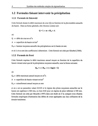4 Synthèse des méthodes simples de régionalisation
1.2 Formules faisant intervenir la précipitation
1.2.1 Formule de Iskowski
Cette formule donne le débit maximum de crue (Q) en fonction de la pluviométrie annuelle
du bassin. Dans sa forme générale, elle s'énonce comme suit:
Q=Â. x m x Hm X A
où
Q - débit de crue en m3
/s
A - superficie du bassin en km2
Hm == hauteur moyenne annuelle des précipitations sur le bassin en mm
et où Â. et m sont des coefficients à déterminer. Cette formule est citée par Ghorbel (1984).
1.2.2 Formule de Fersi
Cette formule exprime le débit maximum annuel moyen en fonction de la superficie du
bassin versant ainsi que de la précipitation moyenne annuelle, sous la forme suivante:
Qm =c x Hm X A x logeA + 2)
où
Qm == débit maximum annuel moyen en m3
/s
A == superficie du bassin versant en km2
Hm == ruissellement annuel moyen en mm
et où c est un paramètre valant 0.0105 si le régime des pluies moyennes annuelles sur le
bassin est supérieur à 500 mm, ou bien 0.02 pour un régime de pluie inférieur à 500 mm.
Cette formule est citée par Mouelhi (1997) dans son étude où il la compare avec d'autres
formules empiriques d'estimation des débits de crues appliquées aux lacs collinaires de la
dorsale tunisienne.
 
