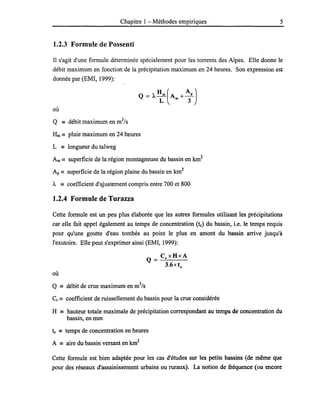 Chapitre 1- Méthodes empiriques 5
1.2.3 Formule de Possenti
Il s'agit d'une formule déterminée spécialement pour les torrents des Alpes. Elle donne le
débit maximum en fonction de la précipitation maximum en 24 heures. Son expression est
donnée par (EMI, 1999):
où
Q == débit maximum en m3
/s
Hm == pluie maximum en 24 heures
L == longueur du talweg
Am == superficie de la région montagneuse du bassin en km2
Ap == superficie de la région plaine du bassin en km2
À == coefficient d'ajustement compris entre 700 et 800
1.2.4 Formule de Turazza
Cette formule est un peu plus élaborée que les autres formules utilisant les précipitations
car elle fait appel également au temps de concentration (te) du bassin, i.e. le temps requis
pour qu'une goutte d'eau tombée au point le plus en amont du bassin arrive jusqu'à
l'exutoire. Elle peut s'exprimer ainsi (EMI, 1999):
où
Q == débit de crue maximum en m3
/s
Cr == coefficient de ruissellement du bassin pour la crue considérée
H == hauteur totale maximale de précipitation correspondant au temps de concentration du
bassin, en mm
te == temps de concentration en heures
A == aire du bassin versant en km2
Cette formule est bien adaptée pour les cas d'études sur les petits bassins (de même que
pour des réseaux d'assainissement urbains ou ruraux). La notion de fréquence (ou encore
 