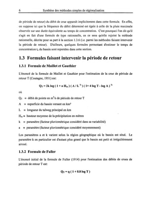 6 Synthèse des méthodes simples de régionalisation
de période de retour) du débit de crue apparaît implicitement dans cette formule. En effet,
on suppose ici que la fréquence du débit déterminé est égale à celle de la pluie maximale
observée sur une durée équivalente au temps de concentration. C'est pourquoi l'on dit qu'il
s'agit en fait d'une formule de type rationnelle, en ce sens qu'elle rejoint la méthode
rationnelle, décrite pour sa part à la section 1.3.6 (i.e. parmi les méthodes faisant intervenir
la période de retour). D'ailleurs, quelques formules permettant d'estimer le temps de
concentration te du bassin sont reportées dans cette section.
1.3 Formules faisant intervenir la période de retour
1.3.1 Formule de Maillet et Gauthier
L'énoncé de la formule de Maillet et Gauthier pour l'estimation de la crue de période de
retour T (Coutagne, 1951) est:
QT = 2k log ( 1 + a Hm ) ( A / L Il ) ( 1+ 4 log T - log A ) Il
où
QT == débit de pointe en m3
/s de période de retour T
A == superficie du bassin versant en km2
L == longueur du talweg principal en km
Hm == hauteur moyenne de la précipitation en mètres
k == paramètre (facteur pluviométrique considéré dans sa variabilité)
a == paramètre (facteur pluviométrique considéré moyennement)
Les paramètres a et k varient selon la région géographique où le bassin est situé. Le
paramètre k en particulier est d'autant plus grand que le bassin est petit et irrégulièrement
arrosé.
1.3.2 Formule de Fuller
L'énoncé initial de la formule de Fuller (1914) pour l'estimation des débits de crues de
période de retour Test:
QT =q ( 1 +0.8 log T )
 