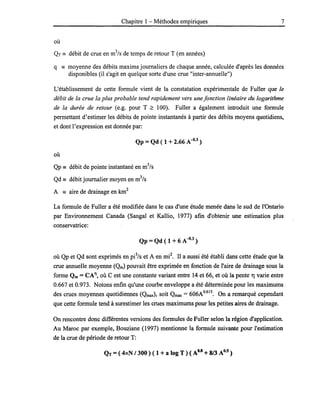Chapitre 1- Méthodes empiriques 7
où
QT == débit de crue en m3
/s de temps de retour T (en années)
q == moyenne des débits maxima journaliers de chaque année, calculée d'après les données
disponibles (il s'agit en quelque sorte d'une crue "inter-annuelle")
L'établissement de cette formule vient de la constatation expérimentale de Fuller que le
débit de la crue la plus probable tend rapidement vers une fonction linéaire du logarithme
de la durée de retour (e.g. pour T ;;::: 100). Fuller a également introduit une formule
permettant d'estimer les débits de pointe instantanés à partir des débits moyens quotidiens,
et dont l'expression est donnée par:
Qp =Qd (1 + 2.66 A-{}.3)
où
Qp == débit de pointe instantané en m3
/s
Qd == débit journalier moyen en m3
/s
A == aire de drainage en km
2
La formule de Fuller a été modifiée dans le cas d'une étude menée dans le sud de l'Ontario
par Environnement Canada (Sangal et Kallio, 1977) afin d'obtenir une estimation plus
conservatrice:
Qp =Qd ( 1 + 6 A-{}.3 )
où Qp et Qd sont exprimés en pe/s et A en mi2
• Il a aussi été établi dans cette étude que la
crue annuelle moyenne (Qm) pouvait être exprimée en fonction de l'aire de drainage sous la
forme Qm = CA11, où C est une constante variant entre 14 et 66, et où la pente 1') varie entre
0.667 et 0.973. Notons enfin qu'une courbe enveloppe a été déterminée pour les maximums
des crues moyennes quotidiennes (Qmax), soit Qmax = 606Ao.615
• On a remarqué cependant
que cette formule tend à surestimer les crues maximums pour les petites aires de drainage.
On rencontre donc différentes versions des formules de Fuller selon la région d'application.
Au Maroc par exemple, Bouziane (1997) mentionne la formule suivante pour l'estimation
de la crue de période de retour T:
QT =(.4xN /300 ) ( 1 + a log T ) ( AU + 8/3 A0.5 )
 