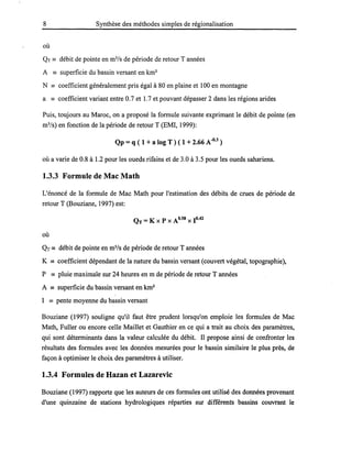 8 Synthèse des méthodes simples de régionalisation
où
QT == débit de pointe en m3
/s de période de retour Tannées
A == superficie du bassin versant en km2
N == coefficient généralement pris égal à 80 en plaine et 100 en montagne
a == coefficient variant entre 0.7 et 1.7 et pouvant dépasser 2 dans les régions arides
Puis, toujours au Maroc, on a proposé la formule suivante exprimant le débit de pointe (en
m3
/s) en fonction de la période de retour T (EMI, 1999):
Qp =q ( 1 + a log T) ( 1 + 2.66 A-O
•
3
)
où a varie de 0.8 à 1.2 pour les oueds rifains et de 3.0 à 3.5 pour les oueds sahariens.
1.3.3 Formule de Mac Math
L'énoncé de la formule de Mac Math pour l'estimation des débits de crues de période de
retour T (Bouziane, 1997) est:
QT =K x P x A0.58 X 1°·42
où
QT == débit de pointe en m3
/s de période de retour Tannées
K == coefficient dépendant de la nature du bassin versant (couvert végétal, topographie),
P == pluie maximale sur 24 heures en m de période de retour Tannées
A == superficie du bassin versant en km2
1 == pente moyenne du bassin versant
Bouziane (1997) souligne qu'il faut être prudent lorsqu'on emploie les formules de Mac
Math, Fuller ou encore celle Maillet et Gauthier en ce qui a trait au choix des paramètres,
qui sont déterminants dans la valeur calculée du débit. Il propose ainsi de confronter les
résultats des formules avec les données mesurées pour le bassin similaire le plus près, de
façon à optimiser le choix des paramètres à utiliser.
1.3.4 Formules de Hazan et Lazarevic
Bouziane (1997) rapporte que les auteurs de ces formules ont utilisé des données provenant
d'une quinzaine de stations hydrologiques réparties sur différents bassins couvrant le
 