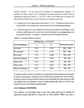 Chapitre 1- Méthodes empiriques 9
territoire marocain. Ils ont extrait de ces données les caractéristiques suivantes : la
superficie du bassin versant (A), la précipitation moyenne annuelle, les débits maxima
instantanés de période de retour T = 10, 100 et 1000 ans, de même que la moyenne des
débits maxima observés (Qm). Leurs conclusions se résument comme suit:
1) Le rapport QT / Qm est approximativement égal à 2 x ln T. Ce rapport est fonction de la
taille du bassin, de la précipitation moyenne ainsi que de la position géographique.
2) Le débit de pointe de la crue millénale est donné par une relation du type QlOOO = axAb
et dont les coefficients a et b varient selon la taille du bassin, la zone géographique et la
pluviométrie annuelle. Le tableau 1.1 présente les diverses relations obtenues.
Tableau 1.1: Formules de Hazan et Lazarevic
Relation QlOOO =axAb
(m3
/s)
Zone géographique a b Pluviométrie (mm)
Rif central 15.55 0.776 1000 - 1300
Rif occidental 9.78 0.793 800 - 1000
Rif oriental 7.58 0.808 600 - 800
Haut Atlas Saharien 9.38 0.742 200 -400
Moyen Atlas 14.94 0.636 700 - 900
Moyen Atlas 13.51 0.613 500 -700
Moyen Atlas (Karst) 13.41 0.587 400 -700
La méthode souffre toutefois de problèmes de représentativité étant donné qu'une quinzaine
de stations hydrologiques seulement ont été utilisées pour l'ensemble des zones étudiées.
De plus, les auteurs n'ont pas établi de relations pour des périodes de retour autres que 1000
ans, obligeant ainsi les utilisateurs à recourir à l'approximation QT 1Qm =2 x ln T, ce qui
constitue une source d'incertitude supplémentaire.
1.3.5 Méthode CRUPEDIX
Cette méthode a été développée dans le cadre d'une étude menée par le ministère de
l'agriculture français (Ministère de l'Agriculture de France [MAF], 1980) et qui visait à
 