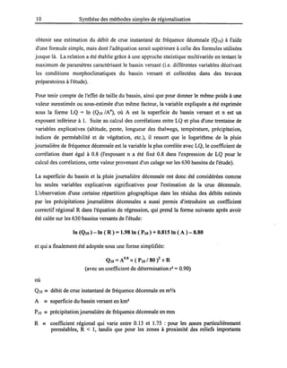 10 Synthèse des méthodes simples de régionalisation
obtenir une estimation du débit de crue instantané de fréquence décennale (QIO) à l'aide
d'une formule simple, mais dont l'adéquation serait supérieure à celle des formules utilisées
jusque là. La relation a été établie grâce à une approche statistique multivariée en testant le
maximum de paramètres caractérisant le bassin versant (i.e. différentes variables décrivant
les conditions morphoc1imatiques du bassin versant et collectées dans des travaux
préparatoires à l'étude).
Pour tenir compte de l'effet de taille du bassin, ainsi que pour donner le même poids à une
valeur surestimée ou sous-estimée d'un même facteur, la variable expliquée a été exprimée
sous la forme LQ = ln (QIO IAn), où A est la superficie du bassin versant et n est un
exposant inférieur à 1. Suite au calcul des corrélations entre LQ et plus d'une trentaine de
variables explicatives (altitude, pente, longueur des thalwegs, température, précipitation,
indices de perméabilité et de végétation, etc.), il ressort que le logarithme de la pluie
journalière de fréquence décennale est la variable la plus corrélée avec LQ, le coefficient de
corrélation étant égal à 0.8 (l'exposant n a été fixé 0.8 dans l'expression de LQ pour le
calcul des corrélations, cette valeur provenant d'un calage sur les 630 bassins de l'étude).
La superficie du bassin et la pluie journalière décennale ont donc été considérées comme
les seules variables explicatives significatives pour l'estimation de la crue décennale.
L'observation d'une certaine répartition géographique dans les résidus des débits estimés
par les précipitations journalières décennales a aussi permis d'introduire un coefficient
correctif régional R dans l'équation de régression, qui prend la forme suivante après avoir
été calée sur les 630 bassins versants de l'étude:
ln (QIO ) -ln ( R) =1.98 ln ( PlO) + 0.815 ln ( A ) - 8.80
et qui a finalement été adoptée sous une forme simplifiée:
QI0 =A0.8 X ( PlO 180 i x R
(avec un coefficient de détermination r =0.90)
où
QIO == débit de crue instantané de fréquence décennale en m3
/s
A == superficie du bassin versant en km2
PlO == précipitation journalière de fréquence décennale en mm
R == coefficient régional qui varie entre 0.13 et 1.75 : pour les zones particulièrement
perméables, R < 1, tandis que pour les zones à proximité des reliefs importants
 