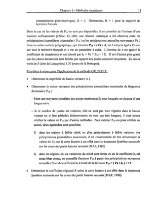 Chapitre 1 - Méthodes empiriques 11
(interprétation pluviométrique), R > 1. Néanmoins, R = 1 pour la majorité du
territoire français
Dans le cas où les valeurs de PlO ne sont pas disponibles, il est possible de l'estimer d'une
manière suffisamment précise. En effet, une relation statistique a été observée entre les
précipitations journalières décennales ( PlO) et les précipitations annuelles moyennes ( Pa )
dans un même secteur géographique, qui s'énonce PlO =cPa + d, où d est pris égal à 15 mm
sur tout le territoire français et c est un paramètre à caler. L'inverse de c est appelé le
coefficient de tempérance et est dénoté par kt =Pa / (PlO - 15). Il est d'autant plus grand
que les pluies décennales sont faibles par rapport aux pluies annuelle moyennes. Sa valeur
varie de 5 (côte du Languedoc) à 30 (ouest de la Bretagne).
Procédure à suivre pour l'application de la méthode CRUPEDIX:
• Déterminer la superficie du bassin versant ( A )
• .Déterminer la valeur moyenne des précipitations journalières maximales de fréquence
décennale (PlO):
- Faire une moyenne pondérée des postes représentatifs pour lesquels on dispose d'une
longue série
- Si le nombre de postes est restreint, s'ils ne sont pas bien répartis dans le bassin
versant ou si leur périodes d'observations ne sont pas très longues, il vaut mieux
vérifier la valeur de PlO par d'autres méthodes. Pour estimer PlO ou pour vérifier un
calcul, deux approches sont possibles:
1) dans les régions à faible relief, ou plus généralement à faible variation des
précipitations journalières maximales, il est recommandé de lire directement la
valeur de PlO sur la carte fournie à cet effet dans le document Synthèse nationale
sur les crues des petits bassins versants (MAF, 1980)
2) dans les régions où les variations du relief sont fortes et où le coefficient kt est
assez bien connu, on conseille d'estimer PlO à partir des précipitations moyennes
annuelles Pa et du coefficient kt à l'aide de la formule PlO = ( Pa 1kt) + 15
• Déterminer le coefficient régional R selon la carte fournie à cet effet dans le document
Synthèse nationale sur les crues des petits bassins versants (MAF, 1980)
 