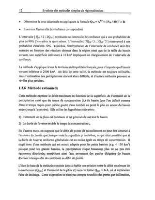 12 Synthèse des méthodes simples de régionalisation
• Déterminer la crue décennale en appliquant la formule QIO =A0.8 X ( PlO / 80 )2 X R
• Examiner l'intervalle de confiance correspondant
L'intervalle [ QIO /2 ; 2QIO ] représente un intervalle de confiance qui a une probabilité de
plus de 90% d'encadrer la vraie valeur. L'intervalle [ 2QIO /3 ; 3QIO /2] correspond à une
probabilité d'environ 70%. Toutefois, l'interprétation de l'intervalle de confiance doit être
nuancée en fonction des résultats obtenus dans la région ainsi que de la taille du bassin
versant, une superficie inférieure à 10 km2
impliquant un élargissement de l'intervalle de
confiance.
La méthode s'applique à tout le territoire métropolitain français, pour n'importe quel bassin
versant inférieur à 2000 km2
• Au delà de cette taille, la méthode est toujours utilisable,
mais l'estimation des précipitations devient alors difficile, et d'autres méthodes peuvent se
révéler plus précises.
1.3.6 Méthode rationnelle
Cette méthode exprime le débit maximum en fonction de la superficie, de l'intensité de la
précipitation ainsi que du temps de concentration (te) du bassin (que l'on définit comme
étant le temps requis pour qu'une goutte d'eau tombée au· point le plus en amont du bassin
arrive jusqu'à l'exutoire). Elle utilise les hypothèses suivantes:
1) L'intensité de la pluie est constante et est généralisée sur tout le bassin
2) La durée de l'averse excède le temps de concentration te
En d'autres mots, on suppose que le débit de pointe de ruissellement ne peut être observé à
l'exutoire du bassin que lorsque toute la superficie y contribue, ce qui n'est possible que si
la durée de l'averse uniforme généralisée est au moins égale au temps de concentration. Il
s'agit donc d'une méthode qui est mieux adaptée pour les petits bassins (e.g. < 150 km2
)
puisque pour les grands bassins, la précipitation risque beaucoup plus de ne pas être
également distribuée, empêchant ainsi l'eau provenant des parties éloignées du bassin
d'arriver à temps afin de contribuer au débit de pointe.
L'idée de base de la méthode consiste donc à établir une relation entre le débit maximum de
ruissellement (Qmax) et l'intensité de la pluie (1) sous la forme Qmax = IxA, où A représente
l'aire de drainage. Cette expression ne tient pas compte toutefois des pertes par infiltration,
 