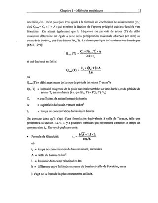 Chapitre 1 - Méthodes empiriques 13
rétention, etc. C'est pourquoi l'on ajoute à la formule un coefficient de ruissellement (Cr;
d'où Qmax = Cr X l X A) qui exprime la fraction de l'apport précipité qui s'est écoulée vers
l'exutoire. On admet également que la fréquence ou période de retour (T) du débit
maximum déterminé est égale à celle de la précipitation maximale observée (en mm) au
cours de la durée te, que l'on dénote pete, T). La forme pratique de la relation est donnée par
(EMI, 1999):
et qui équivaut en fait à:
où
Qmax(T) == débit maximum de la crue de période de retour T en m
3
/s
I(te, T) == intensité moyenne de la pluie maximale tombée sur une durée te et de période de
retour T, en mmlheure (i.e. que I(te, T) = pete, T) / te)
Cr == coefficient de ruissellement du bassin
A == superficie du bassin versant en km
2
te == temps de concentration du bassin en heures
On constate donc qu'il s'agit d'une formulation équivalente à celle de Turazza, telle que
présentée à la section 1.2.4. Il y a plusieurs formules qui permettent d'estimer le temps de
concentration te. En voici quelques unes:
• Formule de Giandotti:
où
45+1.5xL
te = --o-.s---'Jh=--
te == temps de concentration du bassin versant, en heures
A == taille du bassin en km
2
L == longueur du talweg principal en km
h == différence entre l'altitude moyenne du bassin et celle de l'exutoire, en m
Il s'agit de la formule la plus couramment utilisée.
 