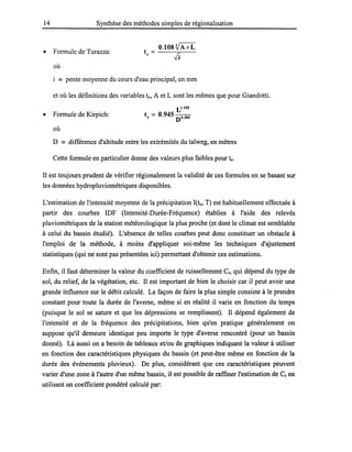 14 Synthèse des méthodes simples de régionalisation
• Formule de Turazza:
O.lOSVAxL
t = ------;::::,---
e -Ji
où
i == pente moyenne du cours d'eau principal, en mm
et où les définitions des variables te, A et L sont les mêmes que pour Giandotti.
• Formule de Kirpich:
où
L1.155
te = 0.945 no.385
D == différence d'altitude entre les extrémités du talweg, en mètres
Cette formule en particulier donne des valeurs plus faibles pour te.
Il est toujours prudent de vérifier régionalement la validité de ces formules en se basant sur
les données hydropluviométriques disponibles.
L'estimation de l'intensité moyenne de la précipitation J(te, T) est habituellement effectuée à
partir des courbes IDF (Intensité-Durée-Fréquence) établies à l'aide des relevés
pluviométriques de la station météorologique la plus proche (et dont le climat est semblable
à celui du bassin étudié). L'absence de telles courbes peut donc constituer un obstacle à
l'emploi de la méthode, à moins d'appliquer soi-même les techniques d'ajustement
statistiques (qui ne sont pas présentées ici) permettant d'obtenir ces estimations.
Enfin, il faut déterminer la valeur du coefficient de ruissellement Cr, qui dépend du type de
sol, du relief, de la végétation, etc. Il est important de bien le choisir car il peut avoir une
grande influence sur le débit calculé. La façon de faire la plus simple consiste à le prendre
constant pour toute la durée de l'averse, même si en réalité il varie en fonction du temps
(puisque le sol se sature et que les dépressions se remplissent). Il dépend également de
l'intensité et de la fréquence des précipitations, bien qu'en pratique généralement on .
suppose qu'il demeure identique peu importe le type d'averse rencontré (pour un bassin
donné). Là aussi on a besoin de tableaux et/ou de graphiques indiquant la valeur à utiliser
en fonction des caractéristiques physiques du bassin (et peut-être même en fonction de la
durée des événements pluvieux). De plus, considérant que ces caractéristiques peuvent
varier d'une zone à l'autre d'un même bassin, il est possible de raffiner l'estimation de Cr en
utilisant un coefficient pondéré calculé par:
 