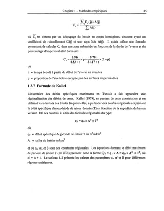 Chapitre 1 - Méthodes empiriques 15
où Cr est obtenu par un découpage du bassin en zones homogènes, chacune ayant un
coefficient de ruissellement CrG) et une superficie AG). Il existe même une formule
permettant de calculer Cr dans une zone urbanisée en fonction de la durée de l'averse et du
pourcentage d'imperméabilité du bassin:
C
O.98t O.78t (1 )
= xp+ x -p
r 4.53 +t 31.17 + t
où
t == temps écoulé à partir du début de l'averse en minutes
p == proportion de l'aire totale occupée par des surfaces imperméables
1.3.7 Formule de KaUel
L'inventaire des débits spécifiques maximums en Tunisie a fait apparaître une
régionalisation des débits de crues. Kallel (1979), en partant de cette constatation et en
utilisant les résultats des études fréquentielles, a pu tracer des courbes régionales exprimant
le débit spécifique d'une période de retour donnée (T) en fonction de la superficie du bassin
versant. De ces courbes, il a tiré des formules régionales du type:
où
qT == débit spécifique de période de retour T en m
3
/s/km
2
A == taille du bassin en km
2
et où qo, a, et ~ sont des constantes régionales. Les équations donnant le débit maximum
de période de retour T (en m3/s) prennent donc la forme QT =qT XA =qo x An' XTil, où
a' = a + 1. Le tableau 1.2 présente les valeurs des paramètres qo, a' et ~ pour différentes
régions tunisiennes.
 