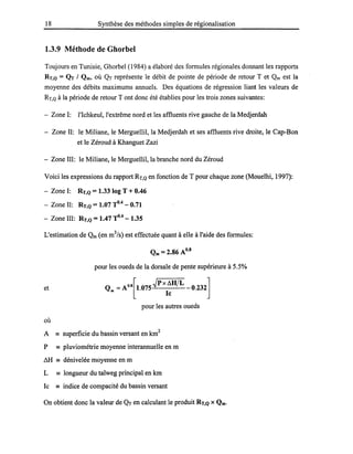 18 Synthèse des méthodes simples de régionalisation
1.3.9 Méthode de Ghorbel
Toujours en Tunisie, Ghorbel (1984) a élaboré des formules régionales donnant les rapports
RT,Q = QT 1 Qm, où QT représente le débit de pointe de période de retour T et Qm est la
moyenne des débits maximums annuels. Des équations de régression liant les valeurs de
RT,Q à la période de retour T ont donc été établies pour les trois zones suivantes:
- Zone 1: l'Ichkeul, l'extrême nord et les affluents rive gauche de la Medjerdah
- Zone II: le Miliane, le Merguellil, la Medjerdah et ses affluents rive droite, le Cap-Bon
et le Zéroud à Khanguet Zazi
- Zone III: le Miliane, le Merguellil, la branche nord du Zéroud
Voici les expressions du rapport RT,Q en fonction de T pour chaque zone (Mouelhi, 1997):
- Zone 1: RT,Q = 1.33 log T + 0.46
- Zone II: RT,Q = 1.07 TO.4
- 0.71
- Zone III: RT,Q = 1.47 TO.4
- 1.35
L'estimation de Qm (en m3/s) est effectuée quant à elle à l'aide des formules:
et
où
Qm = 2.86 A0.8
pour les oueds de la dorsale de pente supérieure à 5.5%
Qm =AO.S[I.075-=---JP_
X
_/::"_H_/L_
le
pour les autres oueds
A == superficie du bassin versant en km2
P == pluviométrie moyenne interannuelle en m
/::,.H == dénivelée moyenne en m
L == longueur du talweg principal en km
Ic == indice de compacité du bassin versant
On obtient donc la valeur de QT en calculant le produit RT,Q X Qm.
 