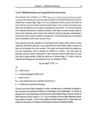 Chapitre 1 - Méthodes empiriques 19
1.3.10 Méthodes basées sur la géométrie du cours d'eau
On mentionne dans Tolland et al. (1998, hrtp://wH'w.civil.lIhc. ca/home/Foresrrl'/cwra98-
1.h/ml) que les données provenant des stations jaugées de Colombie-Britannique ont permis
d'établir que le rapport (QIOO / Qm) < 3, où QIOO représente le débit de pointe de période de
retour 100 ans et Qm est le débit maximum annuel moyen. On se sert de cette relation pour
déterminer la dimension des ouvrages surplombant les cours d'eau. En suivant le principe
de la méthode califomienne (California method), il faut dans un premier temps estimer le
niveau d'eau maximum annuel moyen, puis calculer la section de passage correspondant à
cette hauteur d'eau, et enfin multiplier le résultat par 3. L'aire de passage sous l'ouvrage doit
donc correspondre à cette valeur, associée à QIOO.
Cette approche peut être qualifiée de conservatrice étant donné qu'elle utilise la limite
supérieure observée du ratio QIOO / Qm, quoiqu'elle ait le mérite d'être simple en plus de se
baser sur les données du site en question. Par contre, on ne peut l'utiliser en général que
pour des constructions dont le diamètre est inférieur à 2 mètres. Une autre façon de
procéder consiste à estimer directement le débit maximum annuel moyen (Qm) du cours
d'eau (pour ensuite estimer le débit de pointe par la formule QlOO = 3 x Qm) à l'aide de
l'équation de Manning, qui est donnée par (voir, e.g., Maidment, 1993):
où
Q == débit en m
3
/s
S == section de passage du débit en m2
1 == pente en rn/m
Rh == rayon hydraulique (aire / périmètre mouillé) en m
cr == coefficient de rugosité de Manning
On peut trouver des tables indiquant la valeur à utiliser pour le coefficient de rugosité cr
dans la plupart des manuels de référence en hydrologie ou en hydraulique. La section de
passage S et le rayon hydraulique Rh étant fonction de la hauteur d'eau, on pourra estimer le
débit maximum annuel moyen (i.e. Q = Qm) en utilisant le niveau d'eau maximum annuel
moyen dans la formule. Il faut rester prudent toutefois lorsque qu'il y a chute d'eau aux
endroits de forte pente car l'équation de Manning tend alors à surestimer le débit.
 