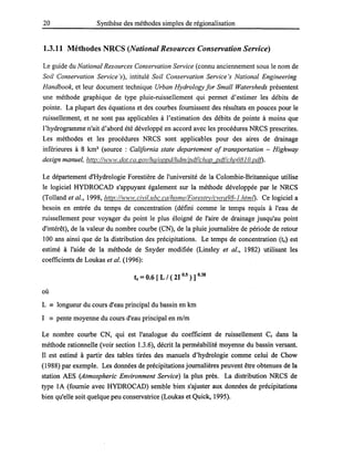 20 Synthèse des méthodes simples de régionalisation
1.3.11 Méthodes NRCS (National Resources Conservation Service)
Le guide du National Resources Conservation Service (connu anciennement sous le nom de
Soil Conservation Service 's), intitulé Soil Conservation Service 's National Engineering
Handbook, et leur document technique Urban Hydrology for Small Watersheds présentent
une méthode graphique de type pluie-ruissellement qui permet d'estimer les débits de
pointe. La plupart des équations et des courbes fournissent des résultats en pouces pour le
ruissellement, et ne sont pas applicables à l'estimation des débits de pointe à moins que
l'hydrogramme n'ait d'abord été développé en accord avec les procédures NRCS prescrites.
Les méthodes et les procédures NRCS sont applicables pour des aires de drainage
inférieures à 8 km2
(source : California state departement of transportation - Highway
design manuel, http://www.dot.ca.gov/hq/oppd/hdm/pdflchap pdtlchp0810.pdO.
Le département d'Hydrologie Forestière de l'université de la Colombie-Britannique utilise
le logiciel HYDROCAD s'appuyant également sur la méthode développée par le NRCS
(Tolland et al., 1998, http:/Avww.civil.ubc.ca/home/Forestrv/cwra98-J.htmD. Ce logiciel a
besoin en entrée du temps de concentration (défini comme le temps requis à l'eau de
ruissellement pour voyager du point le plus éloigné de l'aire de drainage jusqu'au point
d'intérêt), de la valeur du nombre courbe (CN), de la pluie journalière de période de retour
100 ans ainsi que de la distribution des précipitations. Le temps de concentration (te) est
estimé à l'aide de la méthode de Snyder modifiée (Linsley et al., 1982) utilisant les
coefficients de Loukas et al. (1996):
te =0.6 [ L / ( 21 0.5 ) ] 0.38
où
L == longueur du cours d'eau principal du bassin en km
1 == pente moyenne du cours d'eau principal en mlm
Le nombre courbe CN, qui est l'analogue du coefficient de ruissellement Cr dans la
méthode rationnelle (voir section 1.3.6), décrit la perméabilité moyenne du bassin versant.
Il est estimé à partir des tables tirées des manuels d'hydrologie comme celui de Chow
(1988) par exemple. Les données de précipitations journalières peuvent être obtenues de la
station AES (Atmospheric Environment Service) la plus près. La distribution NRCS de
type lA (fournie avec HYDROCAD) semble bien s'ajuster aux données de précipitations
bien qu'elle soit quelque peu conservatrice (Loukas et Quick, 1995).
 