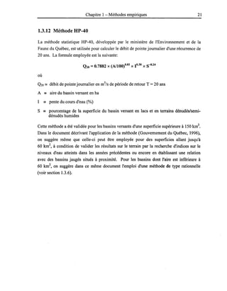 Chapitre 1 - Méthodes empiriques 21
1.3.12 Méthode HP-40
La méthode statistique HP-40, développée par le ministère de l'Environnement et de la
Faune du Québec, est utilisée pour calculer le débit de pointe journalier d'une récurrence de
20 ans. La formule employée est la suivante:
Q20 =0.7882 X (A/IOO)0.83 x 1°·30 X S-{)·24
où
Q20 == débit de pointe journalier en m3
/s de période de retour T = 20 ans
A - aire du bassin versant en ha
1 - pente du cours d'eau (%)
S - pourcentage de la superficie du bassin versant en lacs et· en terrains dénudés/semi-
dénudés humides
Cette méthode a été validée pour les bassins versants d'une superficie supérieure à 150 km2
•
Dans le document décrivant l'application de la méthode (Gouvernement du Québec, 1996),
on suggère même que celle-ci peut être employée pour des superficies allant jusqu'à
60 km2, à condition de valider les résultats sur le terrain par la recherche d'indices sur le
niveaux d'eau atteints dans les années précédentes ou encore en établissant une relation
avec des bassins jaugés situés à proximité. Pour les bassins dont l'aire est inférieure à
60 km2
, on suggère dans ce même document l'emploi d'une méthode de type rationnelle
(voir section 1.3.6).
 