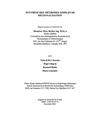 SYNTHÈSE DES MÉTHODES SIMPLES DE
RÉGIONALISATION
Rapportpréparé à l'attention de:
Monsieur Marc Barbet, ing. M.Sc.A
Hydro-Québec
Conception des aménagements de production
Hydraulique et Géotechnique
855, rue Ste-Catherine E. (12ème
étage)
Montréal (Québec), Canada, H2L 4P5
par:
Taha B.M.J. Ouarda
Hugo Gingras
Bernard Bobée
Marie Lemonier
Chaire Hydro-Québec/CRSNG/A1can en Hydrologie Statistique
Institut National de la Recherche Scientifique, INRS-Eau
2800, rue Einstein, C.P. 7500, Sainte-Foy (Québec) GIV 4C7
Rapport de recherche No R-600
ISBN : 2-89146-471-0
Novembre 2001
 