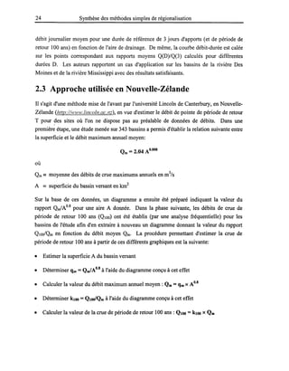 24 Synthèse des méthodes simples de régionalisation
débit journalier moyen pour une durée de référence de 3 jours d'apports (et de période de
retour 100 ans) en fonction de l'aire de drainage. De même, la courbe débit-durée est calée
sur les points correspondant aux rapports moyens Q(D)/Q(3) calculés pour différentes
durées D. Les auteurs rapportent un cas d'application sur les bassins de la rivière Des
Moines et de la rivière Mississippi avec des résultats satisfaisants.
2.3 Approche utilisée en Nouvelle-Zélande
Il s'agit d'une méthode mise de l'avant par l'université Lincoln de Canterbury, en Nouvelle-
Zélande (http:/Avww.lincoln.ac.nz), en vue d'estimer le débit de pointe de période de retour
T pour des sites où l'on ne dispose pas au préalable de données de débits. Dans une
première étape, une étude menée sur 343 bassins a permis d'établir la relation suivante entre
la superficie et le débit maximum annuel moyen:
où
Qm == moyenne des débits de crue maximums annuels en m3
/s
A == superficie du bassin versant en km2
Sur la base de ces données, un diagramme a ensuite été préparé indiquant la valeur du
rapport Qm/Ao.s pour une aire A donnée. Dans la phase suivante, les débits de crue de
période de retour 100 ans (QIOO) ont été établis (par une analyse fréquentielle) pour les
bassins de l'étude afin d'en extraire à nouveau un diagramme donnant la valeur du rapport
QIOO/Qm en fonction du débit moyen Qm. La procédure permettant d'estimer la crue de
période de retour 100 ans à partir de ces différents graphiques est la suivante:
• Estimer la superficie A du bassin versant
• Déterminer qm =Qm/A0.8 à l'aide du diagramme conçu à cet effet
• Calculer la valeur du débit maximum annuel moyen: Qm =qm XA0.8
• Déterminer klOo =QloolQm à l'aide du diagramme conçu à cet effet
• Calculer la valeur de la crue de période de retour 100 ans: QIOO = klOO XQm
 