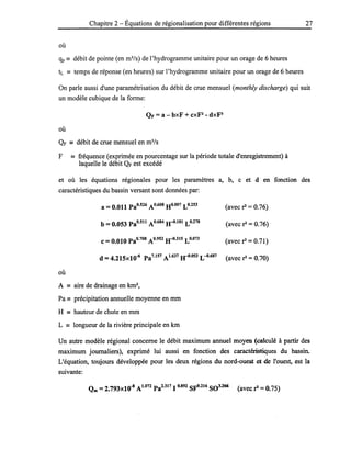 Chapitre 2 - Équations de régionalisation pour différentes régions 27
où
qp == débit de pointe (en m3
/s) de l'hydrogramme unitaire pour un orage de 6 heures
tL == temps de réponse (en heures) sur l'hydrogramme unitaire pour un orage de 6 heures
On parle aussi d'une paramétrisation du débit de crue mensuel (monthly discharge) qui suit
un modèle cubique de la forme:
QF =a - bxF + CXFl - dxP
où
QF == débit de crue mensuel en m3
/s
F == fréquence (exprimée en pourcentage sur la période totale d'enregistrement) à
laquelle le débit QF est excédé
et où les équations régionales pour les paramètres a, b, c et d en fonction des
caractéristiques du bassin versant sont données par:
a = 0.011 PaO.526 AO.608 HO.007 LO.253 (avec il = 0.76)
b =0.053 Pa0.511 A 0.684 JrI.181 L 0.278 (avec il = 0.76) .
c =0.010 PaO.708 AO.952 JrI.315 LO.073 (avec il = 0.71)
d =4.215xl0-6 Pa7.157 A 1.637 JrI.053 L -0.687 (avec il =0.70)
où
A == aire de drainage en km2
,
Pa == précipitation annuelle moyenne en mm
H == hauteur de chute en mm
L == longueur de la rivière principale en km
Un autre modèle régional concerne le débit maximum annuel moyen (calculé à partir des
maximum journaliers), exprimé lui aussi en fonction des caractéristiques du bassin.
L'équation, toujours développée pour les deux régions du nord-ouest et de l'ouest, est la
suivante:
 