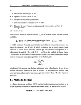 28 Synthèse des méthodes simples de régionalisation
où
Qm == débit de crue annuel moyen en m3
/s
A == superficie du bassin versant en km2
Pa == précipitation annuelle moyenne en mm
1 == pente moyenne de la rivière principale en m1km
SF == fréquence du cours d'eau: nombre de canaux de jonction divisé par l'aire de
drainage, en km-2
SO == indice de sol
tandis que les débits de pointe instantanés Qp (en m3
/s) sont donnés par une équation
semblable:
Qp = 2.244xl0-4 SFO.635 A1.385 M51D1
.
805
S03.278 A2
.
414
(avec r2 = 0.90)
où M5lD représente l'intensité de précipitation journalière (en mmlheure) associée à une
période de retour de 5 ans. L'indice de sol SO est basé sur une carte de la région d'étude
identifiant 7 classes de sol distinctes (définies par leur "potentiel d'acceptation de la
précipitation hivernale"). Des poids Ri (i = 1,...,7) ont été attribués à chaque classe.
L'indice de sol est alors estimé en mesurant les fractions Si du bassin appartenant à chaque
classe et en calculant une moyenne pondérée de ces fractions, i.e.:
L
7
R.S.
SO = ;=1 1 1
L~=IS;
Mimikou (1990) rapporte des résultats satisfaisants suite à l'application de ces divers
modèles aux régions nord-ouest et ouest de la Grèce ; la performance des modèles a été
mesurée à l'aide de l'erreur relative moyenne, qui varie ici entre 2% et 24% selon l'équation
considérée.
2.6 Méthode de Riggs
La relation développée par Riggs (1976) exprime le débit maximum en fonction de la
section de passage du débit et de la pente observée à la surface de l'eau, selon la formule:
log Q = 0.53 + 1.295 log S + 0.316 log 1
 