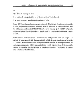 Chapitre 2 - Équations de régionalisation pour différentes régions 29
où
Q == débit de décharge en m3
/s
S == section de passage du débit en m2
(cross sectional (wetted) area)
1 == pente mesurée à la surface du cours d'eau en rn/m
Riggs (1990) précise que les données qui ont permis d'établir cette équation proviennent de
47 sites jaugés situés à travers les Etats-Unis, avec les intervalles de variation suivants pour
les différentes variables: de 0.03 à 28 000 m3
/s pour la décharge Q, de 4 à 9300 m2
pour la
section de passage S et de 0.002 à 0.01 pour la pente 1. L'erreur systématique est évaluée
à±20%.
Cette méthode peut donc servir à l'estimation du débit pour des sites non jaugés. La
période de retour associée à la décharge calculée à l'aide de cette formule est de l'ordre de
1.5 à 2 ans. Afin d'obtenir le débit correspondant à des périodes de retour plus élevées, on
doit disposer de courbes débit-fréquence élaborées pour la région d'étude. Évidemment, la
validité de l'équation doit être vérifiée au préalable si on désire l'appliquer à un endroit
situé à l'extérieur des États-Unis.
 