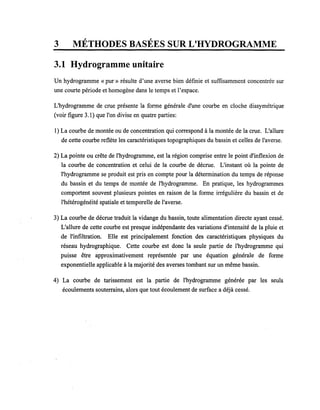 , ,
3 METHODES BASEES SUR L'HYDROGRAMME
3.1 Hydrogramme unitaire
Un hydrogramme « pur» résulte d'une averse bien définie et suffisamment concentrée sur
une courte période et homogène dans le temps et l'espace.
L'hydrogramme de crue présente la forme générale d'une courbe en cloche dissymétrique
(voir figure 3.1) que l'on divise en quatre parties:
1) La courbe de montée ou de concentration qui correspond à la montée de la crue. L'allure
de cette courbe reflète les caractéristiques topographiques du bassin et celles de l'averse.
2) La pointe ou crête de l'hydrogramme, est la région comprise entre le point d'inflexion de
la courbe de concentration et celui de la courbe de décrue. L'instant où la pointe de
l'hydrogramme se produit est pris en compte pour la détermination du temps de réponse
du bassin et du temps de montée de l'hydrogramme. En pratique, les hydrogrammes
comportent souvent plusieurs pointes en raison de la forme irrégulière du bassin et de
l'hétérogénéité spatiale et temporelle de l'averse.
3) La courbe de décrue traduit la vidange du bassin, toute alimentation directe ayant cessé.
L'allure de cette courbe est presque indépendante des variations d'intensité de la pluie et
de l'infiltration. Elle est principalement fonction des caractéristiques physiques du
réseau hydrographique. Cette courbe est donc la seule partie de l'hydrogramme qui
puisse être approximativement représentée par une équation générale de forme
exponentielle applicable à la majorité des averses tombant sur un même bassin.
4) La courbe de tarissement est la partie de l'hydrogramme générée par les seuls
écoulements souterrains, alors que tout écoulement de surface a déjà cessé.
 