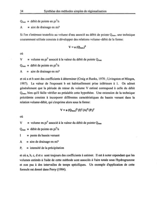 34 Synthèse des méthodes simples de régionalisation
Qmax == débit de pointe en pi3
/s
A == aire de drainage en mi2
Si l'on s'intéresse toutefois au volume d'eau associé au débit de pointe Qmax, une technique
couramment utilisée consiste à développer des relations volume-débit de la forme:
où
v == volume en pe associé à la valeur du débit de pointe Qmax
Qmax == débit de pointe en pe/s
A == aire de drainage en mi2
et où a et b sont des coefficients à déterminer (Craig et Ranks, 1978 ; Livingston et Minges,
1987). La valeur de l'exposant b est habituellement prise inférieure à 1. On admet
généralement que la période de retour du volume V estimé correspond à celle du débit
Qmax, bien qu'il faille vérifier au préalable cette hypothèse. Une extension de la technique
précédente consiste à incorporer différentes caractéristiques du bassin versant dans la
relation volume-débit, qui s'exprime alors sous la forme:
où
V == volume en pe associé à la valeur du débit de pointe Qmax
Qmax == débit de pointe en pe/s
1 == pente du bassin versant
A == aire de drainage en mi2
Pi == intensité de la précipitation
et où a, b, c, d et e sont toujours des coefficients à estimer. Il est à noter cependant que les
volumes estimés à l'aide de cette méthode sont associés à l'aire totale sous l'hydrogramme
et non pas à des intervalles de temps spécifiques. Un exemple d'application de cette
formule est donné dans Perry (1984).
 