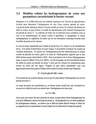 Chapitre 3 - Méthodes basées sur l'hydrogramme 35
3.2 Modèles reliant les hydrogrammes de crues aux
paramètres caractérisant le bassin versant
Bergmann et al. (1990) décrivent une méthode employant une formule de régionalisation
bivariée pour déterminer l'hydrogramme de crue d'une certaine période de retour.
Lorsqu'une étude statistique directe n'est pas possible en raison de l'absence de données de
débit en rivière, on peut utiliser ce modèle de régionalisation afin d'obtenir l'hydrogramme
de période de retour T. La méthode est basée sur la recherche d'une corrélation entre la
crue et les caractéristiques du bassin comme la géométrie, la topographie, le réseau
hydrographique, la végétation, de même que sur une description statistique bivariée entre
les débits de pointe et les volumes.
La crue est alors caractérisée par le débit de pointe Qo et le volume Vo de ruissellement
direct. Si la durée d'observation est assez longue, il est possible d'analyser les couples de
variables directement. Un spectre de l'hydrogramme peut être déterminé pour un certain
nombre de périodes de retour, grâce à la forme de l'hydrogramme régional type et d'un
débit de base moyen initial (Sackl, 1987). Pour la production de la forme d'hydrogrammes
types, on peut se référer à Yue et al. (2001). Au site non jaugé, on doit tout d'abord estimer
les débits de pointe de période de retour T ainsi que les volumes de ruissellement pour
ensuite les relier par des lignes "d'égales ou plus fortes probabilités" (qui sont
approximativement des quarts d'ellipses dans le plan (Vo,Qo)) données par l'équation:
p =JJg (VD,Qn) dV dQ = const.
C'est à partir de ces courbes (design curves) que l'on peut obtenir l'hydrogramme de crue de
période de retour T.
Le temps de pointe du ruissellement tm, en heures, (peak runoff time) qui correspond au
moment où le débit de pointe est atteint dans l'hydrogramme est donné par:
Ainsi, pour une valeur fixe de la période de retour, on peut tracer divers hydrogrammes de
crue pour différentes valeurs du temps de pointe tm. En juxtaposant sur un même graphique
les hydrogrammes obtenus, on observe que le débit de pointe décroît lorsque la valeur de
tm augmente (car le ruissellement est alors réparti sur un intervalle de temps plus grand)
 