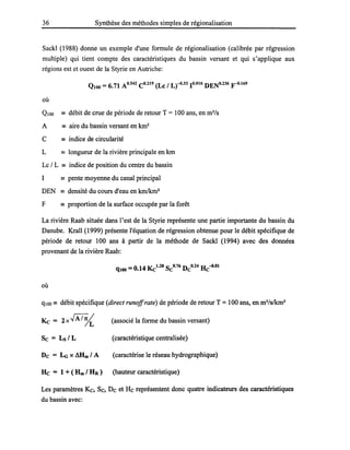 36 Synthèse des méthodes simples de régionalisation
Sackl (1988) donne un exemple d'une formule de régionalisation (calibrée par régression
multiple) qui tient compte des caractéristiques du bassin versant et qui s'applique aux
régions est et ouest de la Styrie en Autriche:
QlOo = 6.71 AO.542 CO.219 (Le / Lr-O·33 1°.016 DENo.236 y-O.l69
où
QIOO == débit de crue de période de retour T = 100 ans, en m3
/s
A == aire du bassin versant en km2
C == indice de circularité
L == longueur de la rivière principale en km
Lc / L == indice de position du centre du bassin
1 == pente moyenne du canal principal
DEN == densité du cours d'eau en kmlkm2
F == proportion de la surface occupée par la forêt
La rivière Raab située dans l'est de la Styrie représente une partie importante du bassin du
Danube. Krall (1999) présente l'équation de régression obtenue pour le débit spécifique de
période de retour 100 ans à partir de la méthode de Sackl (1994) avec des données
provenant de la rivière Raab:
qlOO =0.14 Kc1•28 SeO.76 DeO.24 He-0.01
où
qlOo == débit spécifique (direct runoffrate) de période de retour T =100 ans, en m3/s/km2
Ke = 2x.JA/5{ (associé la forme du bassin versant)
Se = Ls / L (caractéristique centralisée)
De = LG X Mlm1A (caractérise le réseau hydrographique)
He = 1 + ( Hm / HR ) (hauteur caractéristique)
Les paramètres Kc, Se, De et He représentent donc quatre indicateurs des caractéristiques
du bassin avec:
 
