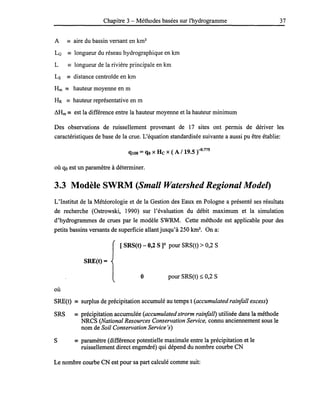 Chapitre 3 - Méthodes basées sur l'hydrogramme 37
A == aire du bassin versant en km2
LG == longueur du réseau hydrographique en km
L == longueur de la rivière principale en km
Ls == distance centroïde en km
Hm == hauteur moyenne en m
HR == hauteur représentative en m
LHm == est la différence entre la hauteur moyenne et la hauteur minimum
Des observations de ruissellement provenant de 17 sites ont permis de dériver les
caractéristiques de base de la crue. L'équation standardisée suivante a aussi pu être établie:
qlOO =qo x He x ( A / 19.5 r~·775
où qo est un paramètre à déterminer.
3.3 Modèle SWRM (Small Watershed Regional Mode/)
L'Institut de la Météorologie et de la Gestion des Eaux en Pologne a présenté ses résultats
de recherche (Ostrowski, 1990) sur l'évaluation du débit maximum et la simulation
d'hydrogrammes de crues par le modèle SWRM. Cette méthode est applicable pour des
petits bassins versants de superficie allant jusqu'à 250 km2
• On a:
[ SRS(t) - 0,2 S]2 pour SRS(t) > 0,2 S
SRE(t) =
o pour SRS(t) ~ 0,2 S
où
SRE(t) == surplus de précipitation accumulé au temps t (accumulated rainfall excess)
SRS == précipitation accumulée (accumulated strorm rainfall) utilisée dans la méthode
NRCS (National Resources Conservation Service, connu anciennement sous le
nom de Soil Conservation Service 's)
S == paramètre (différence potentielle maximale entre la précipitation et le
ruissellement direct engendré) qui dépend du nombre courbe CN
Le nombre courbe CN est pour sa part calculé comme suit:
 