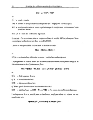 38 Synthèse des méthodes simples de régionalisation
eN =a x TRSb
x WICc
où
CN == nombre courbe
TRS == hauteur de précipitation totale engendrée par l'orage (total storm rainfall)
WIC == conditions initiales du bassin représentées par la précipitation totale des neufjours
précédant la crue.
et où a, b et c sont des coefficients régionaux.
Remarque: CN est constant pour un orage donné dans le modèle SWRM, alors que CN est
constant pour un bassin versant dans le modèle NRCS.
L'excès de précipitation est calculé selon la relation suivante:
RE(t) =SRE(t) - SRE(t-l)
où
RE(t) == surplus de la précipitation au temps t (rainfail excess hyetograph)
L'hydrogramme de crue est donné par la somme du ruissellement direct (direct runoff) et de
l'écoulement de surface (groundwaterflow):
Q(t) =QDR(t) + QGR(t) ( avec QGR(t) =QGRD(t) + QBF )
où
Q(t) == hydrogramme de crue
QDR == ruissellement direct
QGR == écoulement de surface
QGRD == partie dynamique de l'écoulement de surface
QBF == débit de base, i.e. QBF =f + g x WIC où f et g sont des coefficients régionaux
L'hydrogramme de crue simulé pour un bassin non jaugé peut alors être obtenu par une
équation du type:
QSYM(t) = QDRS(t) + QGRDS(t) + QBFS
 