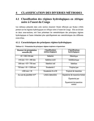 4 CLASSIFICATION DES DIVERSES MÉTHODES
4.1 Classification des régimes hydrologiques en Afrique
noire à l'ouest du Congo
Les tableaux présentés dans cette section résument l'étude effectuée par Rodier (1964)
portant sur les régimes hydrologiques en Afrique noire à l'ouest du Congo. Elle est divisée
en deux sous-sections, soit l'une présentant les caractéristiques des principaux régimes
hydrologiques et l'autre s'attardant plus spécifiquement aux caractéristiques des différents
cours d'eau.
4.1.1 Caractéristiques des principaux régimes hydrologiques
Tableau 4.1: Présentation des principaux régimes tropicaux et équatoriaux
Hauteur de précipitation Classifications Classifications
annuelle(H) météorologiques hydrologiques
H < 100-150 mm Saharien Désertique
150 mm < H < 300 mm Sahélien nord Subdésertique
300 mm < H < 750 mm Sahélien sud Sahélien
750mm<H< 1200 mm Soudanien l Tropical pur
1200mm<H Soudanien II et III Tropical de transition
Au sud du parallèle 8-90
Libéro-dahoméen Equatorial de transition boréal
Équatorial pur
Équatorial de transition
austral
 
