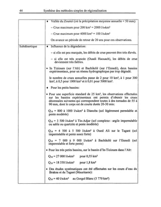 44
Subdésertique
Synthèse des méthodes simples de régionalisation
• Vallée du Zoumri (où la précipitation moyenne annuelle < 50 mm):
- Crue maximum pour 200 km2
= 2000 IIs.km2
- Crue maximum pour 4000 km2
= 100 IIs.km2
On avance un période de retour de 20 ans pour ces observations.
• Influence de la dégradation:
- si elle est peu marquée, les débits de crue peuvent être très élevés.
- si elle est très avancée (Ouadi Haouach), les débits de crue
deviennent très faibles.
• In Tiziouen (sur l'Aïr) et Bachikélé (sur l'Ennedi), deux bassins
expérimentaux, pour un réseau hydrographique pas trop dégradé.
le nombre de crues annuelles passe de 2 pour 10 km2
, à 1 pour 300
km2
, à 0,5 pour 1000 km2
et à 0,01 pour 5000 km2
•
• Pour les petits bassins:
• Pour une superficie standard de 25 km2
, les observations effectuées
sur les bassins expérimentaux ont permis d'obtenir les crues
décennales suivantes qui correspondent toutes à des tornades de 55 à
90 mm, dont le corps est de courte durée 20-30 min:
QIO = 800 à 1000 l/s.km2
à Dianoba (sol légèrement perméable et
pente modérée)
QIO = 3 500 l/s.km2
à Tin-Adjar (sol complexe: argile imperméable
ou sable ou quartzite et pente modérée)
QIO = 4 500 à 5 500 l/s.km2
à Oued Ali sur le Tagant (sol
imperméable et pente assez forte)
QIO = 7 000 à 9 000 l/s.km2
à Bachikélé sur l'Ennedi (sol
imperméable et forte pente)
• Pour les très petits bassins, sur le bassin d'In-Tiziouen dans l'Aïr:
QIO = 27 000 l/s.km2
QIO = 18350 l/s.km2
pour 0,55 km2
pour 1,8 km2
• Des études systématiques ont été effectuées sur les cours d'eau du
Brakna et du Tagant (Mauritanie):
QIO =40 IIs.km2
au Gorgol Blanc (3 770 km2
)
 