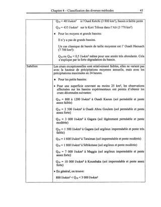Chapitre 4 - Classification des diverses méthodes 45
QIO =40 lIs.km2
à l'Oued Ketchi (3 800 km2
), bassin à faible pente
QIO = 435 lIs.km2
sur le Kori Téloua dans l'Aïr (3 770 km2
)
• Pour les moyens et grands bassins:
Il n'y a pas de grands bassins.
Un cas classique de bassin de taille moyenne est l'Ouadi Haouach
(7700 km2
):
QIO ou Q50 < 0,5 l/s.km2
même pour une année très abondante. Cela
s'explique par la forte dégradation du bassin.
Sahélien Les crues exceptionnelles sont relativement faibles, elles ne varient pas
avec la hauteur de précipitations moyenne annuelle, mais avec les
précipitations maximales en 24 heures.
• Pour les petits bassins:
• Pour une superficie couvrant au moins 25 km2
, les observations
effectuées sur les bassins expérimentaux ont permis d'obtenir les
crues décennales suivantes:
QIO = 800 à 1200 l/s.km2
à Ouadi Kaoun (sol perméable et pente
assez faible)
QIO = 2 500 lIs.km2
à Ouadi Abou Goulem (sol perméable et pente
assez forte)
QIO = 3 000 lIs.km2
à Gagara (sol légèrement perméable et pente
modérée)
QIO = 1 500 lIs.km2
à Gagara (sol argileux imperméable et pente très
faible)
QIO = 1 600 lIs.km2
à Taraiman (sol imperméable et pente modérée)
QIO = 1 800 lIs.km2
à Sébikotane (sol argileux et pente modérée)
QIO = 7 000 lIs.km2
à Maggia (sol argileux imperméable et pente
assez forte)
QIO = 10 000 l/s.km2
à Koumbaka (sol imperméable et pente assez
forte)
• En général, on trouve:
800 IIs.km2
< QlO < 3 000 IIs.km2
 