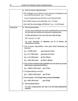 46
Tropical pur
Synthèse des méthodes simples de régionalisation
• Pour les moyens et grands bassins:
• Sur la Maggia, la crue observée la plus forte peut correspondre à une
crue de période décennale: QIO = 31 l/s.km2.
la crue cinquantenaire peut être deux ou trois fois plus forte.
• Sur le Bahr-Azoum, la crue décennale: QJO < 5 l/S.km2
• Sur le Ba-Tha à Oum-Hadjer (30800 km2) : QIO = 15 à 20 1/s.km2
• Pour les petits bassins:
La crue est provoquée par une averse exceptionnelle ou une averse
très forte dans des conditions de saturation exceptionnelles.
Le débit spécifique de crue varie selon une courbe du type:
CS-n
avec 0,5 < n < 0,8
Les crues décennales ne dépendent pas de la hauteur des
précipitations annuelles.
• Pour un bassin imperméable à forte pente (Nord Cameroun), on
trouverait:
QIO = 10 000 l/s.km2 pour moins de 10 km2
QJO = 5 à 7 000 l/S.km2 pour moins de 25 km2
QJO =2 à 3 0001/s.km2 de 50 à 100 km2
QIO = 300 à 500 l/S.km2 de 500 à 1 000 km2
• Pour un bassin nettement plus perméable avec une pente un peu plus
faible (bassin expérimental de BarIo):
QIO =4 000 à 5 000 l/s.km2 pour 25 km2
• Si la pente diminue, on trouve:
QJO = 1 000 à 2 000 l/S.km2 pour 25 km2
• Pour une pente < 0,5% (Niger dans la cuvette de Koulou):
QJO =300 à 500 l/S.km2 pour 25 km2
• Pour les grands bassins:
Les crues exceptionnelles sont dues à de très fortes hydraulicités
annuelles.
 