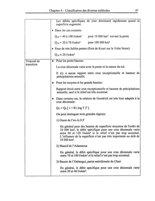 Tropical de
transition
Chapitre 4 - Classification des diverses méthodes 47
Les débits spécifiques de crue diminuent rapidement quand la
superficie augmente.
• Dans les cas courants:
QIO = 40 à 100 I/s.km2
QIO = 30 à 70 I/s.km2
pour 10 000 km2
suivant la pente
pour 100 000 km2
• Pour de très faibles pentes (Pont de Kouri sur la Volta Noire):
• Pour les petits bassins:
La crue décennale varie avec la pente et la nature du sol.
Il n'y a aucun rapport entre crue exceptionnelle et hauteur de
précipitations annuelle.
• Pour les moyens et les grands bassins:
Rapport étroit entre crue exceptionnelle et hauteur de précipitations
annuelle, sauf si le relief est très accentué.
• Dans certains cas, la relation de Goodrich est très bien adaptée à la
crue décennale:
QT =Qo [ 1 + B ( log T )n ]
On peut distinguer trois grandes régions:
1) Ouest de l'ex-A.O.F
En général pour des bassins de superficie moyenne de l'ordre de
10 000 km2
, le débit spécifique pour une crue décennale varie
entre 60 et 120 lIs.km2
si le relief n'est pas trop accentué.
L'influence de la superficie n'est pas très importante au delà de
10000 km2
•
2) Massifde l'Adamaoua
En général, le débit spécifique pour une crue décennale varie
entre 70 et 100 I/s.km2
si le reliefn'est pas trop accentué.
3) Bassin de l'Oubangui, partie méridionale du Chari
En général, le débit spécifique pour une crue décennale varie
entre 20 et 40 lIs.km2
•
 